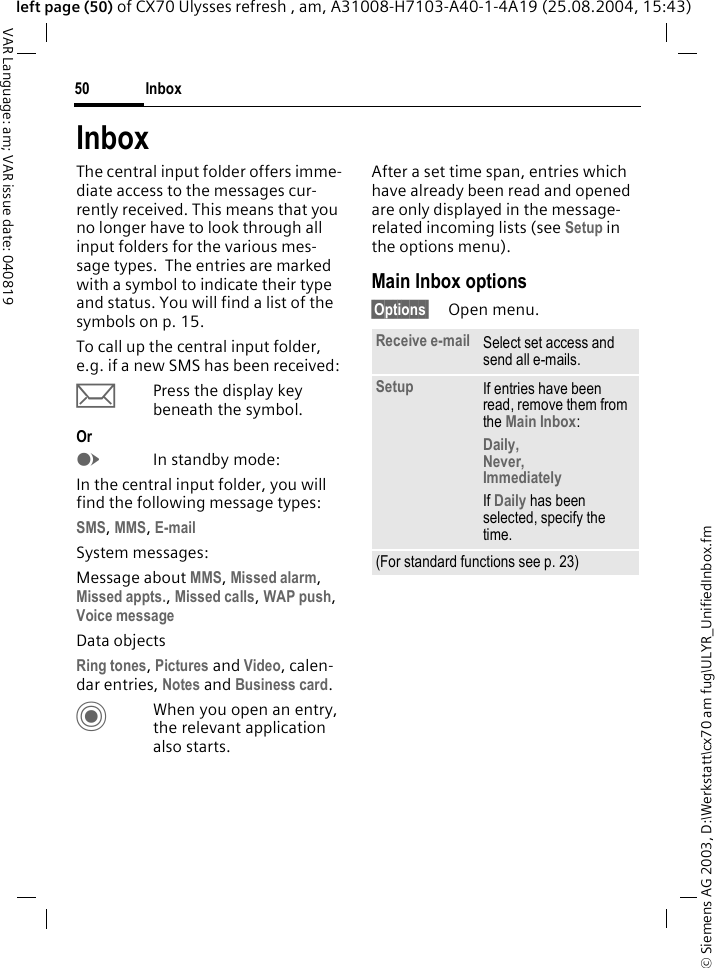 &copy; Siemens AG 2003, D:\Werkstatt\cx70 am fug\ULYR_UnifiedInbox.fmInbox50VAR Language: am; VAR issue date: 040819left page (50) of CX70 Ulysses refresh , am, A31008-H7103-A40-1-4A19 (25.08.2004, 15:43)InboxThe central input folder offers imme-diate access to the messages cur-rently received. This means that you no longer have to look through all input folders for the various mes-sage types.  The entries are marked with a symbol to indicate their type and status. You will find a list of the symbols on p. 15.To call up the central input folder, e.g. if a new SMS has been received:&ccedil;Press the display key beneath the symbol.OrEIn standby mode:In the central input folder, you will find the following message types:SMS, MMS, E-mail System messages:Message about MMS, Missed alarm, Missed appts., Missed calls, WAP push, Voice messageData objectsRing tones, Pictures and Video, calen-dar entries, Notes and Business card.CWhen you open an entry, the relevant application also starts. After a set time span, entries which have already been read and opened are only displayed in the message-related incoming lists (see Setup in the options menu). Main Inbox options&sect;Options&sect; Open menu.Receive e-mail Select set access and send all e-mails.Setup If entries have been read, remove them from the Main Inbox:Daily, Never, ImmediatelyIf Daily has been selected, specify the time.(For standard functions see p. 23)