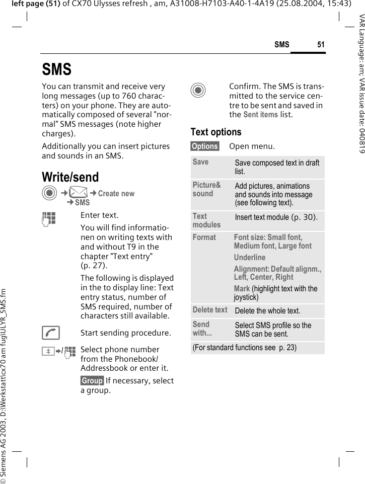 &copy; Siemens AG 2003, D:\Werkstatt\cx70 am fug\ULYR_SMS.fm51SMSVAR Language: am; VAR issue date: 040819left page (51) of CX70 Ulysses refresh , am, A31008-H7103-A40-1-4A19 (25.08.2004, 15:43)SMSYou can transmit and receive very long messages (up to 760 charac-ters) on your phone. They are auto-matically composed of several "nor-mal" SMS messages (note higher charges).Additionally you can insert pictures and sounds in an SMS.Write/sendC&cent;M&cent;Create new&cent;SMSJEnter text. You will find informatio-nen on writing texts with and without T9 in the chapter "Text entry" (p. 27). The following is displayed in the to display line: Text entry status, number of SMS required, number of characters still available.AStart sending procedure.&Iuml;/JSelect phone number from the Phonebook/Addressbook or enter it. &sect;Group&sect; If necessary, select a group.CConfirm. The SMS is trans-mitted to the service cen-tre to be sent and saved in the Sent items list.Text options&sect;Options&sect; Open menu..Save Save composed text in draft list.Picture&amp;sound Add pictures, animations and sounds into message (see following text).Text modules Insert text module (p. 30). Format Font size: Small font, Medium font, Large fontUnderlineAlignment: Default alignm., Left, Center, RightMark (highlight text with the joystick)Delete text Delete the whole text.Send with... Select SMS profile so the SMS can be sent.(For standard functions see  p. 23)