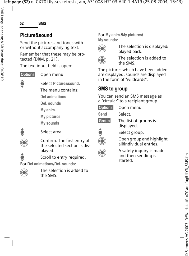 &copy; Siemens AG 2003, D:\Werkstatt\cx70 am fug\ULYR_SMS.fmSMS52VAR Language: am; VAR issue date: 040819left page (52) of CX70 Ulysses refresh , am, A31008-H7103-A40-1-4A19 (25.08.2004, 15:43)Picture&amp;soundSend the pictures and tones with or without accompanying text. Remember that these may be pro-tected (DRM, p. 21).The text input field is open:&sect;Options&sect; Open menu.I Select Picture&amp;sound. The menu contains:Def animations Def. sounds My anim. My pictures My sounds ISelect area.CConfirm. The first entry of the selected section is dis-played.IScroll to entry required.For Def animations/Def. sounds:CThe selection is added to the SMS.For My anim./My pictures/My sounds:CThe selection is displayed/played back.CThe selection is added to the SMS.The pictures which have been added are displayed, sounds are displayed in the form of "wildcards". SMS to groupYou can send an SMS message as a "circular" to a recipient group.&sect;Options&sect; Open menu.Send Select.&sect;Group&sect; The list of groups is displayed.ISelect group.COpen group and highlight all/individual entries.CA safety inquiry is made and then sending is started.