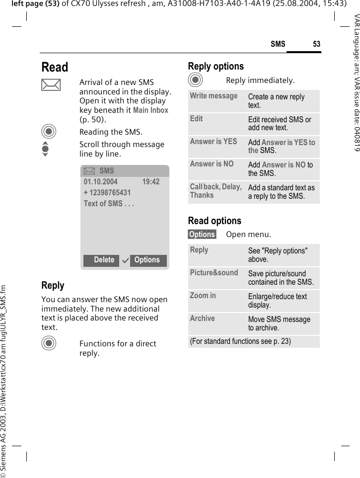 &copy; Siemens AG 2003, D:\Werkstatt\cx70 am fug\ULYR_SMS.fm53SMSVAR Language: am; VAR issue date: 040819left page (53) of CX70 Ulysses refresh , am, A31008-H7103-A40-1-4A19 (25.08.2004, 15:43)ReadpArrival of a new SMS announced in the display. Open it with the display key beneath it Main Inbox (p. 50).CReading the SMS.IScroll through message line by line.ReplyYou can answer the SMS now open immediately. The new additional text is placed above the received text.CFunctions for a direct reply.Reply optionsCReply immediately.Read options&sect;Options&sect; Open menu.&ccedil;SMS01.10.2004 19:42+ 12398765431Text of SMS . . .Delete &igrave;OptionsWrite message Create a new reply text.Edit Edit received SMS or add new text.Answer is YES Add Answer is YES to the SMS.Answer is NO Add Answer is NO to the SMS.Call back, Delay, Thanks Add a standard text as a reply to the SMS.Reply See "Reply options" above.Picture&amp;sound Save picture/sound contained in the SMS.Zoom in Enlarge/reduce text display. Archive Move SMS message to archive.(For standard functions see p. 23)