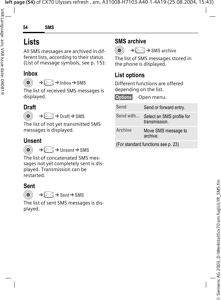 &copy; Siemens AG 2003, D:\Werkstatt\cx70 am fug\ULYR_SMS.fmSMS54VAR Language: am; VAR issue date: 040819left page (54) of CX70 Ulysses refresh , am, A31008-H7103-A40-1-4A19 (25.08.2004, 15:43)ListsAll SMS messages are archived in dif-ferent lists, according to their status. (List of message symbols, see p. 15):InboxC&cent;M&cent;Inbox&cent;SMSThe list of received SMS messages is displayed.DraftC&cent;M&cent;Draft&cent;SMSThe list of not yet transmitted SMS messages is displayed.UnsentC&cent;M&cent;Unsent&cent;SMSThe list of concatenated SMS mes-sages not yet completely sent is dis-played. Transmission can be restarted.SentC&cent;M&cent;Sent&cent;SMSThe list of sent SMS messages is dis-played.SMS archiveC&cent;M&cent;SMS archiveThe list of SMS messages stored in the phone is displayed. List optionsDifferent functions are offered depending on the list. &sect;Options&sect; Open menu.Send Send or forward entry.Send with... Select an SMS profile for transmission.Archive Move SMS message to archive.(For standard functions see p. 23)
