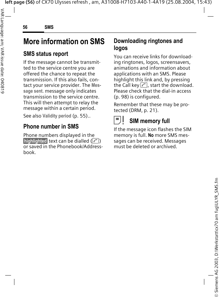 &copy; Siemens AG 2003, D:\Werkstatt\cx70 am fug\ULYR_SMS.fmSMS56VAR Language: am; VAR issue date: 040819left page (56) of CX70 Ulysses refresh , am, A31008-H7103-A40-1-4A19 (25.08.2004, 15:43)More information on SMSSMS status reportIf the message cannot be transmit-ted to the service centre you are offered the chance to repeat the transmission. If this also fails, con-tact your service provider. The Mes-sage sent. message only indicates transmission to the service centre. This will then attempt to relay the message within a certain period.See also Validity period (p. 55)..Phone number in SMSPhone numbers displayed in the &sect;highlighted&sect; text can be dialled (A) or saved in the Phonebook/Address-book.Downloading ringtones and logosYou can receive links for download-ing ringtones, logos, screensavers, animations and information about applications with an SMS. Please highlight this link and, by pressing the Call key A, start the download. Please check that the dial-in access (p. 98) is configured.Remember that these may be pro-tected (DRM, p. 21).&atilde; SIM memory fullIf the message icon flashes the SIM memory is full. No more SMS mes-sages can be received. Messages must be deleted or archived.