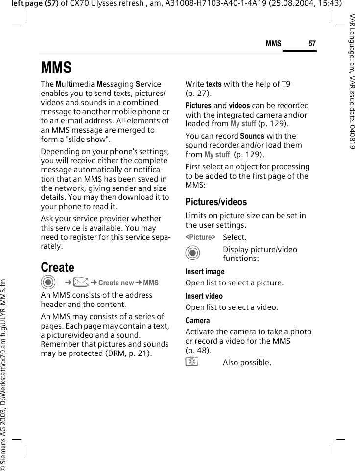 &copy; Siemens AG 2003, D:\Werkstatt\cx70 am fug\ULYR_MMS.fm57MMSVAR Language: am; VAR issue date: 040819left page (57) of CX70 Ulysses refresh , am, A31008-H7103-A40-1-4A19 (25.08.2004, 15:43)MMSThe Multimedia Messaging Service enables you to send texts, pictures/videos and sounds in a combined message to another mobile phone or to an e-mail address. All elements of an MMS message are merged to form a "slide show".Depending on your phone's settings, you will receive either the complete message automatically or notifica-tion that an MMS has been saved in the network, giving sender and size details. You may then download it to your phone to read it. Ask your service provider whether this service is available. You may need to register for this service sepa-rately.Create C&cent;M&cent;Create new&cent;MMSAn MMS consists of the address header and the content. An MMS may consists of a series of pages. Each page may contain a text, a picture/video and a sound. Remember that pictures and sounds may be protected (DRM, p. 21).Write texts with the help of T9 (p. 27).Pictures and videos can be recorded with the integrated camera and/or loaded from My stuff (p. 129).You can record Sounds with the sound recorder and/or load them from My stuff  (p. 129). First select an object for processing to be added to the first page of the MMS:Pictures/videosLimits on picture size can be set in the user settings.<Picture> Select.CDisplay picture/video functions:Insert imageOpen list to select a picture.Insert videoOpen list to select a video.CameraActivate the camera to take a photo or record a video for the MMS (p. 48). R Also possible.
