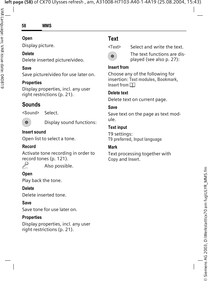 &copy; Siemens AG 2003, D:\Werkstatt\cx70 am fug\ULYR_MMS.fmMMS58VAR Language: am; VAR issue date: 040819left page (58) of CX70 Ulysses refresh , am, A31008-H7103-A40-1-4A19 (25.08.2004, 15:43)OpenDisplay picture.DeleteDelete inserted picture/video.SaveSave picture/video for use later on.PropertiesDisplay properties, incl. any user right restrictions (p. 21).Sounds<Sound> Select. CDisplay sound functions:Insert soundOpen list to select a tone.RecordActivate tone recording in order to record tones (p. 121).m Also possible.OpenPlay back the tone.DeleteDelete inserted tone.SaveSave tone for use later on.PropertiesDisplay properties, incl. any user right restrictions (p. 21).Text<Text> Select and write the text.CThe text functions are dis-played (see also p. 27):Insert fromChoose any of the following for insertion: Text modules, Bookmark, Insert from d Delete textDelete text on current page.SaveSave text on the page as text mod-ule.Text inputT9 settings:T9 preferred, Input languageMarkText processing together with Copy and Insert.