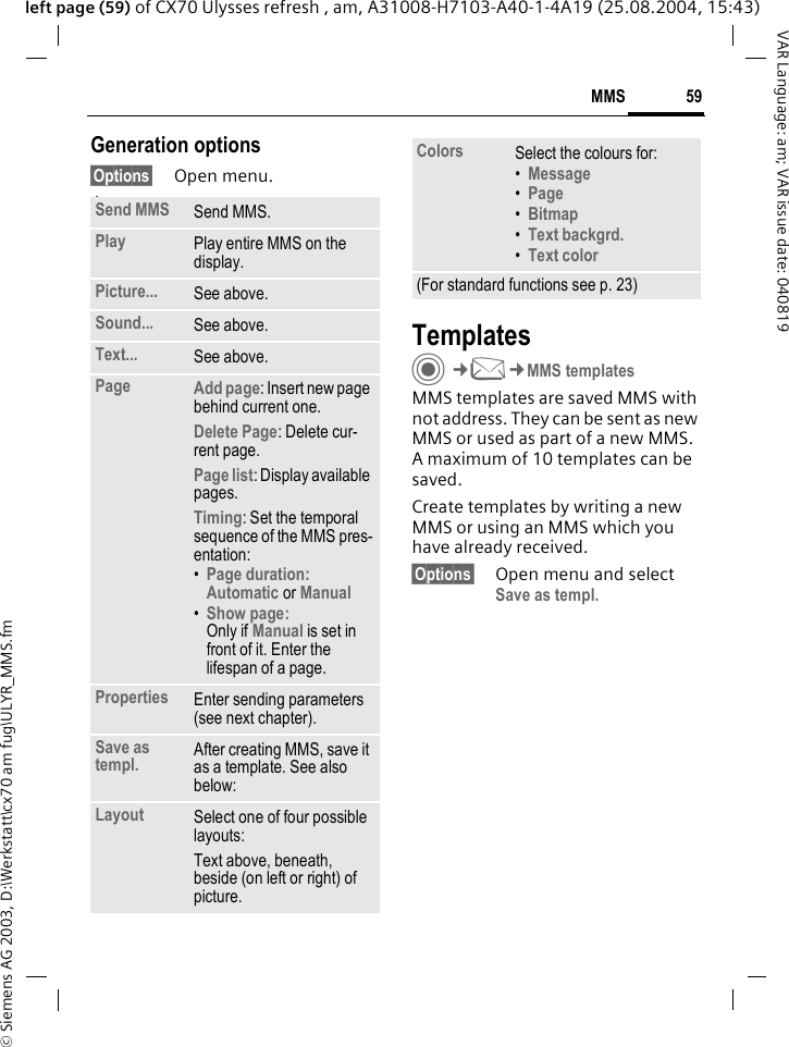 &copy; Siemens AG 2003, D:\Werkstatt\cx70 am fug\ULYR_MMS.fm59MMSVAR Language: am; VAR issue date: 040819left page (59) of CX70 Ulysses refresh , am, A31008-H7103-A40-1-4A19 (25.08.2004, 15:43)Generation options&sect;Options&sect; Open menu. lawTemplatesC&cent;M&cent;MMS templatesMMS templates are saved MMS with not address. They can be sent as new MMS or used as part of a new MMS. A maximum of 10 templates can be saved.Create templates by writing a new MMS or using an MMS which you have already received. &sect;Options&sect; Open menu and select Save as templ.Send MMS Send MMS.Play Play entire MMS on the display.Picture... See above.Sound... See above.Text... See above.Page Add page: Insert new page behind current one.Delete Page: Delete cur-rent page.Page list: Display available pages.Timing: Set the temporal sequence of the MMS pres-entation:&bull;Page duration:Automatic or Manual &bull;Show page:Only if Manual is set in front of it. Enter the lifespan of a page.Properties Enter sending parameters (see next chapter).Save as templ. After creating MMS, save it as a template. See also below:Layout Select one of four possible layouts:Text above, beneath, beside (on left or right) of picture.Colors Select the colours for:&bull;Message &bull;Page &bull;Bitmap &bull;Text backgrd. &bull;Text color (For standard functions see p. 23)