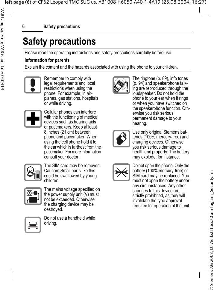 &copy; Siemens AG 2003, D:\Werkstatt\cx70 am fug\am_Security.fmSafety precautions6VAR Language: en; VAR issue date: 040413left page (6) of CF62 Leopard TMO SUG us, A31008-H6050-A40-1-4A19 (25.08.2004, 16:27)Safety precautionsPlease read the operating instructions and safety precautions carefully before use. Information for parentsExplain the content and the hazards associated with using the phone to your children.Remember to comply with legal requirements and local restrictions when using the phone. For example, in air-planes, gas stations, hospitals or while driving.Cellular phones can interfere with the functioning of medical devices such as hearing aids or pacemakers. Keep at least 8 inches (21 cm) between phone and pacemaker. When using the cell phone hold it to the ear which is farthest from the pacemaker. For more information consult your doctor.The SIM card may be removed. Caution! Small parts like this could be swallowed by young children.The mains voltage specified on the power supply unit (V) must not be exceeded. Otherwise the charging device may be destroyed.Do not use a handheld while driving.The ringtone (p. 89), info tones (p. 94) and speakerphone talk-ing are reproduced through the loudspeaker. Do not hold the phone to your ear when it rings or when you have switched on the speakerphone function. Oth-erwise you risk serious, permanent damage to your hearing.Use only original Siemens bat-teries (100% mercury-free) and charging devices. Otherwise you risk serious damage to health and property: The battery may explode, for instance.Do not open the phone. Only the battery (100% mercury-free) or SIM card may be replaced. You must not open the battery under any circumstances. Any other changes to this device are strictly prohibited, as they will invalidate the type approval required for operation of the unit.