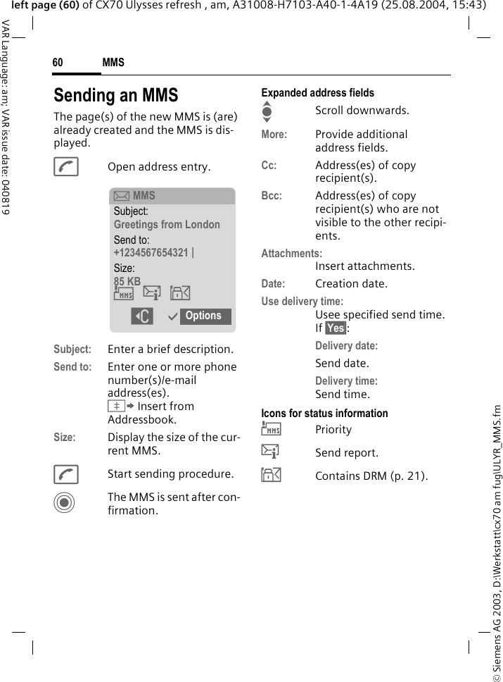 &copy; Siemens AG 2003, D:\Werkstatt\cx70 am fug\ULYR_MMS.fmMMS60VAR Language: am; VAR issue date: 040819left page (60) of CX70 Ulysses refresh , am, A31008-H7103-A40-1-4A19 (25.08.2004, 15:43)Sending an MMSThe page(s) of the new MMS is (are) already created and the MMS is dis-played.AOpen address entry.Subject: Enter a brief description.Send to: Enter one or more phone number(s)/e-mail address(es). &Iuml; Insert from Addressbook.Size: Display the size of the cur-rent MMS.AStart sending procedure. CThe MMS is sent after con-firmation.Expanded address fieldsIScroll downwards.More: Provide additional address fields.Cc: Address(es) of copy recipient(s).Bcc: Address(es) of copy recipient(s) who are not visible to the other recipi-ents.Attachments:Insert attachments.Date: Creation date.Use delivery time:Usee specified send time. If &sect;Yes&sect;:Delivery date:Send date.Delivery time:Send time.Icons for status information&THORN;Priority&szlig;Send report.&aacute;Contains DRM (p. 21). &ccedil; MMSSubject:Greetings from LondonSend to:+1234567654321 |Size:85 KB&THORN;&szlig;&aacute; ]&igrave;Options