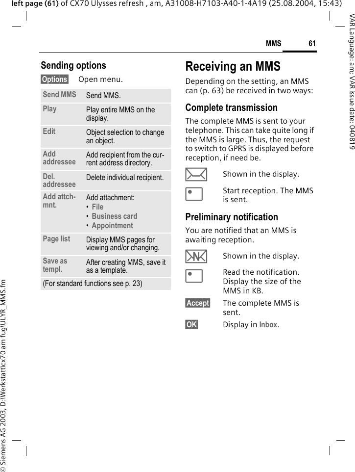 &copy; Siemens AG 2003, D:\Werkstatt\cx70 am fug\ULYR_MMS.fm61MMSVAR Language: am; VAR issue date: 040819left page (61) of CX70 Ulysses refresh , am, A31008-H7103-A40-1-4A19 (25.08.2004, 15:43)Sending options&sect;Options&sect; Open menu.Receiving an MMSDepending on the setting, an MMS can (p. 63) be received in two ways:Complete transmissionThe complete MMS is sent to your telephone. This can take quite long if the MMS is large. Thus, the request to switch to GPRS is displayed before reception, if need be.&ccedil;Shown in the display.<Start reception. The MMS is sent.Preliminary notificationYou are notified that an MMS is awaiting reception.wShown in the display.<Read the notification. Display the size of the MMS in KB.&sect;Accept&sect; The complete MMS is sent.&sect;OK&sect; Display in Inbox.Send MMS Send MMS.Play Play entire MMS on the display.Edit Object selection to change an object.Add addressee Add recipient from the cur-rent address directory.Del. addressee Delete individual recipient.Add attch-mnt. Add attachment:&bull;File &bull;Business card &bull;Appointment Page list Display MMS pages for viewing and/or changing.Save as templ. After creating MMS, save it as a template.(For standard functions see p. 23)