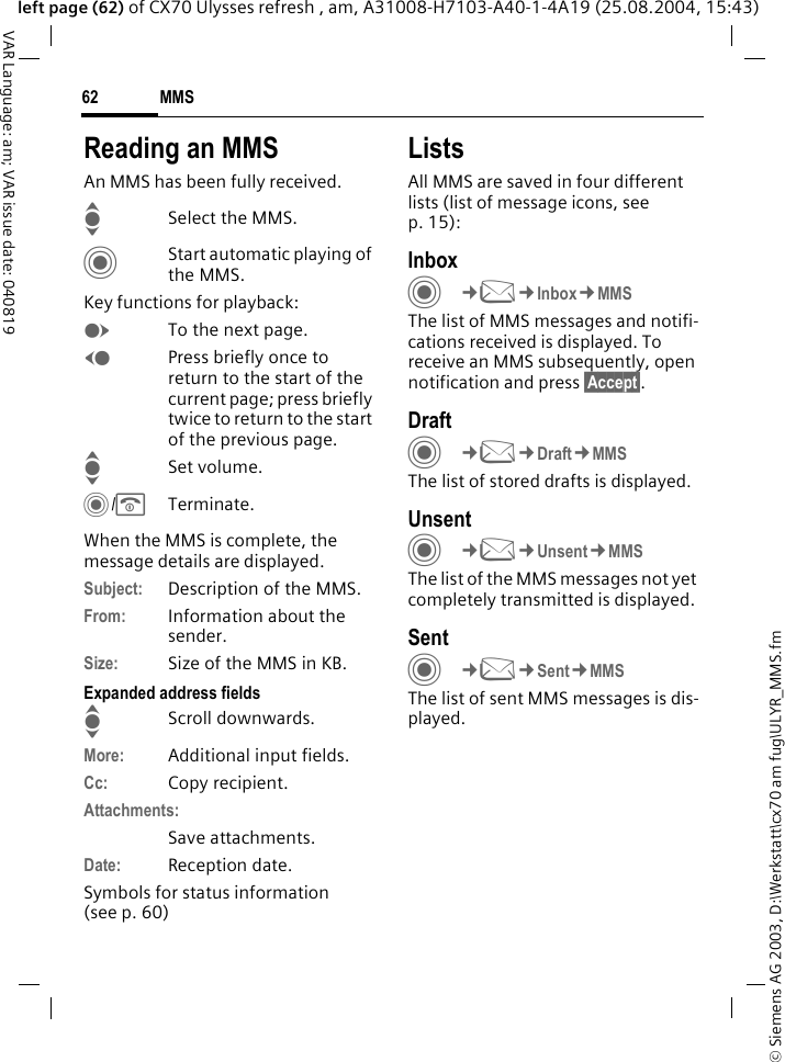 &copy; Siemens AG 2003, D:\Werkstatt\cx70 am fug\ULYR_MMS.fmMMS62VAR Language: am; VAR issue date: 040819left page (62) of CX70 Ulysses refresh , am, A31008-H7103-A40-1-4A19 (25.08.2004, 15:43)Reading an MMSAn MMS has been fully received.ISelect the MMS.CStart automatic playing of the MMS.Key functions for playback:ETo the next page.DPress briefly once to return to the start of the current page; press briefly twice to return to the start of the previous page.ISet volume.C/BTerminate.When the MMS is complete, the message details are displayed.Subject: Description of the MMS.From: Information about the sender.Size: Size of the MMS in KB.Expanded address fieldsIScroll downwards.More: Additional input fields.Cc: Copy recipient.Attachments:Save attachments.Date: Reception date.Symbols for status information(see p. 60)ListsAll MMS are saved in four different lists (list of message icons, see p. 15):InboxC&cent;M&cent;Inbox&cent;MMSThe list of MMS messages and notifi-cations received is displayed. To receive an MMS subsequently, open notification and press &sect;Accept&sect;. DraftC&cent;M&cent;Draft&cent;MMSThe list of stored drafts is displayed.UnsentC&cent;M&cent;Unsent&cent;MMSThe list of the MMS messages not yet completely transmitted is displayed.SentC&cent;M&cent;Sent&cent;MMSThe list of sent MMS messages is dis-played.