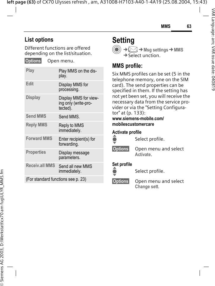 &copy; Siemens AG 2003, D:\Werkstatt\cx70 am fug\ULYR_MMS.fm63MMSVAR Language: am; VAR issue date: 040819left page (63) of CX70 Ulysses refresh , am, A31008-H7103-A40-1-4A19 (25.08.2004, 15:43)List optionsDifferent functions are offered depending on the list/situation.&sect;Options&sect; Open menu.SettingC&cent;M&cent;Msg settings&cent;MMS&cent;Select unction.MMS profile:Six MMS profiles can be set (5 in the telephone memory, one on the SIM card). The send properties can be specified in them. If the setting has not yet been set, you will receive the necessary data from the service pro-vider or via the "Setting Configura-tor" at (p. 133): www.siemens-mobile.com/mobilescustomercareActivate profileISelect profile.&sect;Options&sect; Open menu and select Activate.Set profileISelect profile.&sect;Options&sect; Open menu and select Change sett.Play Play MMS on the dis-play.Edit Display MMS for processing.Display Display MMS for view-ing only (write-pro-tected).Send MMS Send MMS.Reply MMS Reply to MMS immediately.Forward MMS Enter recipient(s) for forwarding.Properties Display message parameters.Receiv.all MMS Send all new MMS immediately.(For standard functions see p. 23)