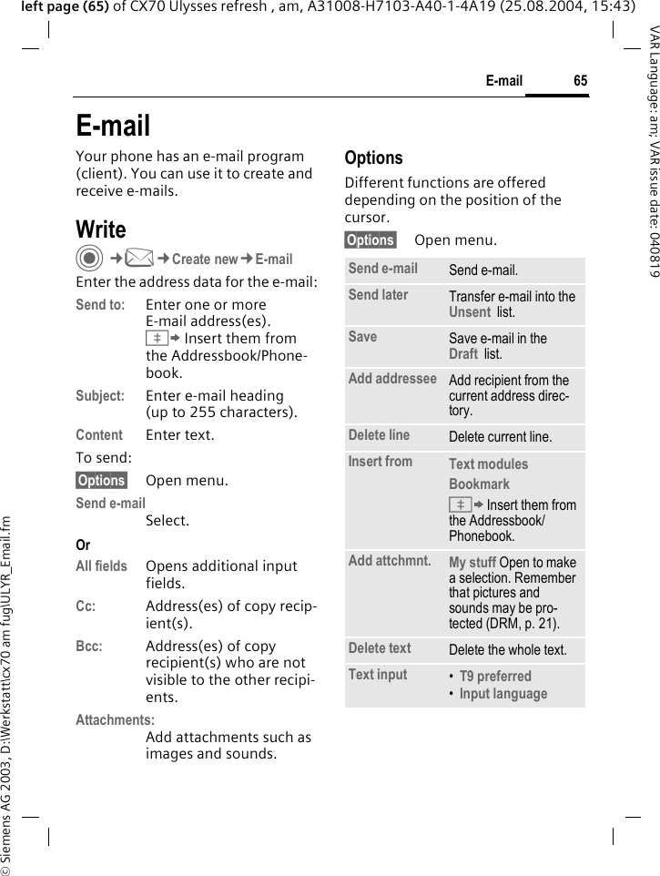 &copy; Siemens AG 2003, D:\Werkstatt\cx70 am fug\ULYR_Email.fm65E-mailVAR Language: am; VAR issue date: 040819left page (65) of CX70 Ulysses refresh , am, A31008-H7103-A40-1-4A19 (25.08.2004, 15:43)E-mailYour phone has an e-mail program (client). You can use it to create and receive e-mails.WriteC&cent;M&cent;Create new&cent;E-mailEnter the address data for the e-mail:Send to: Enter one or moreE-mail address(es). &Iuml; Insert them from the Addressbook/Phone-book.Subject: Enter e-mail heading (up to 255 characters).Content Enter text. To send:&sect;Options&sect; Open menu.Send e-mailSelect.OrAll fields Opens additional input fields. Cc: Address(es) of copy recip-ient(s).Bcc: Address(es) of copy recipient(s) who are not visible to the other recipi-ents.Attachments:Add attachments such as images and sounds.OptionsDifferent functions are offered depending on the position of the cursor.&sect;Options&sect; Open menu.Send e-mail Send e-mail.Send later Transfer e-mail into the Unsent  list.Save Save e-mail in the  Draft  list.Add addressee Add recipient from the current address direc-tory.Delete line Delete current line.Insert from Text modules Bookmark &Iuml; Insert them from the Addressbook/Phonebook.Add attchmnt. My stuff Open to make a selection. Remember that pictures and sounds may be pro-tected (DRM, p. 21).Delete text Delete the whole text.Text input &bull;T9 preferred &bull;Input language 