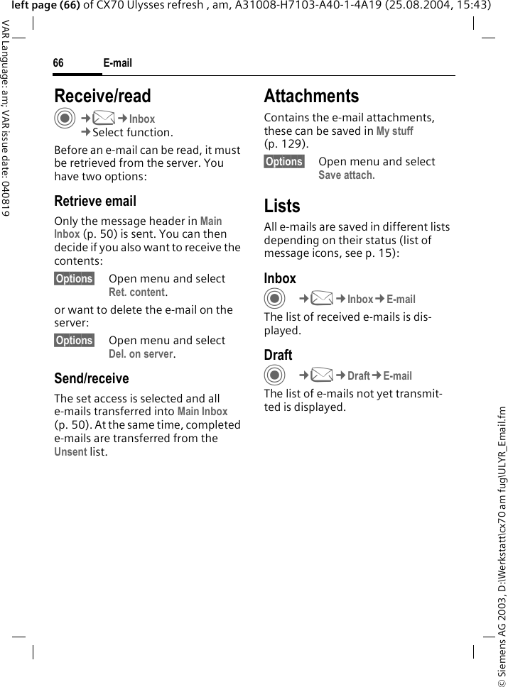&copy; Siemens AG 2003, D:\Werkstatt\cx70 am fug\ULYR_Email.fmE-mail66VAR Language: am; VAR issue date: 040819left page (66) of CX70 Ulysses refresh , am, A31008-H7103-A40-1-4A19 (25.08.2004, 15:43)Receive/readC&cent;M&cent;Inbox&cent;Select function.Before an e-mail can be read, it must be retrieved from the server. You have two options:Retrieve emailOnly the message header in Main Inbox (p. 50) is sent. You can then decide if you also want to receive the contents:&sect;Options&sect; Open menu and select Ret. content.or want to delete the e-mail on the server:&sect;Options&sect; Open menu and select Del. on server.Send/receiveThe set access is selected and all e-mails transferred into Main Inbox (p. 50). At the same time, completed e-mails are transferred from the Unsent list. AttachmentsContains the e-mail attachments, these can be saved in My stuff (p. 129).&sect;Options&sect; Open menu and select Save attach. ListsAll e-mails are saved in different lists depending on their status (list of message icons, see p. 15):InboxC&cent;M&cent;Inbox&cent;E-mailThe list of received e-mails is dis-played. DraftC&cent;M&cent;Draft&cent;E-mailThe list of e-mails not yet transmit-ted is displayed.