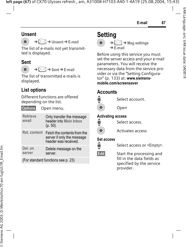 &copy; Siemens AG 2003, D:\Werkstatt\cx70 am fug\ULYR_Email.fm67E-mailVAR Language: am; VAR issue date: 040819left page (67) of CX70 Ulysses refresh , am, A31008-H7103-A40-1-4A19 (25.08.2004, 15:43)UnsentC&cent;M&cent;Unsent&cent;E-mailThe list of e-mails not yet transmit-ted is displayed. SentC&cent;M&cent;Sent&cent;E-mailThe list of transmitted e-mails is displayed.List optionsDifferent functions are offered depending on the list.&sect;Options&sect; Open menu.SettingC&cent;M&cent;Msg settings&cent;E-mailBefore using this service you must set the server access and your e-mail parameters. You will receive the necessary data from the service pro-vider or via the "Setting Configura-tor" (p. 133) at: www.siemens-mobile.com/screensaverAccountsISelect account.COpenActivating accessISelect access.CActivates accessSet accessISelect access or <Empty>.&sect;Edit&sect; Start the processing and fill in the data fields as specified by the service provider.Retrieve email Only transfer the message header into Main Inbox (p. 50).Ret. content Fetch the contents from the server if only the message header was received.Del. on server Delete message on the server.(For standard functions see p. 23)