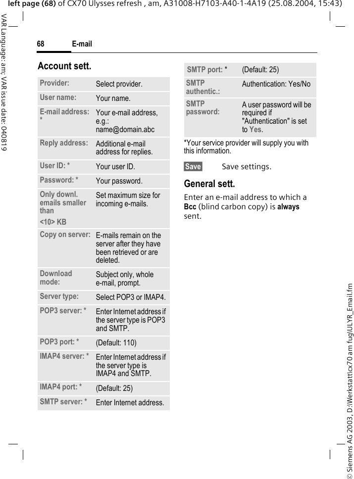 &copy; Siemens AG 2003, D:\Werkstatt\cx70 am fug\ULYR_Email.fmE-mail68VAR Language: am; VAR issue date: 040819left page (68) of CX70 Ulysses refresh , am, A31008-H7103-A40-1-4A19 (25.08.2004, 15:43)Account sett.*Your service provider will supply you with this information.&sect;Save&sect; Save settings.General sett.Enter an e-mail address to which a Bcc (blind carbon copy) is always sent.Provider: Select provider.User name: Your name.E-mail address: *Your e-mail address, e.g.: name@domain.abcReply address: Additional e-mail address for replies.User ID: * Your user ID.Password: * Your password.Only downl. emails smaller than<10> KBSet maximum size for incoming e-mails.Copy on server: E-mails remain on the server after they have been retrieved or are deleted.Download mode: Subject only, whole e-mail, prompt.Server type: Select POP3 or IMAP4.POP3 server: * Enter Internet address if the server type is POP3 and SMTP.POP3 port: * (Default: 110)IMAP4 server: * Enter Internet address if the server type is IMAP4 and SMTP.IMAP4 port: * (Default: 25)SMTP server: * Enter Internet address.SMTP port: * (Default: 25)SMTP authentic.: Authentication: Yes/NoSMTP password: A user password will be required if "Authentication" is set to Yes.
