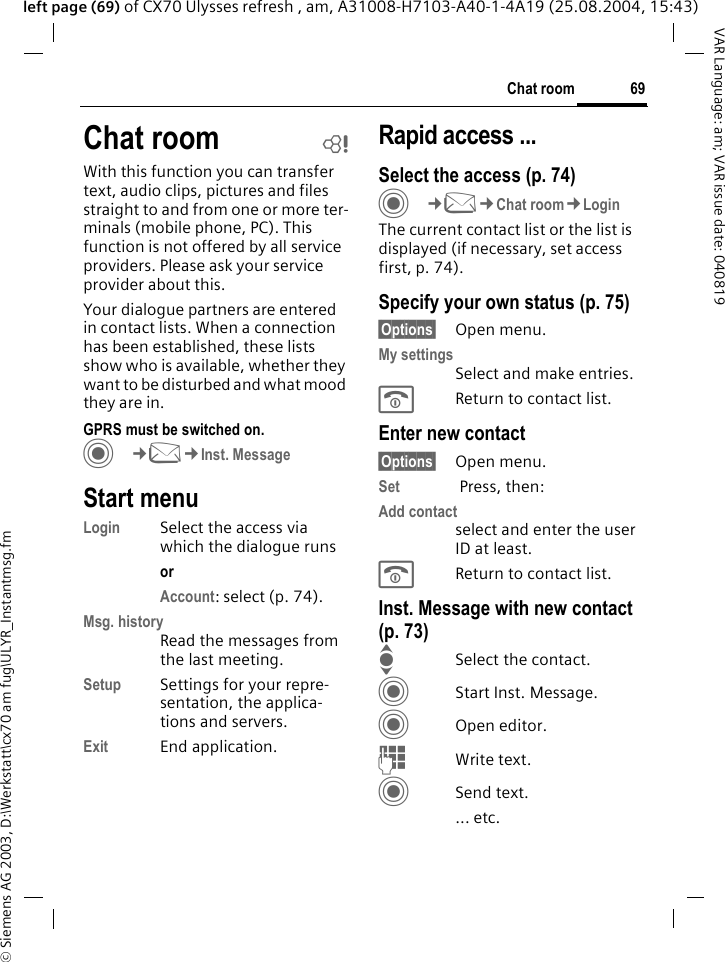 &copy; Siemens AG 2003, D:\Werkstatt\cx70 am fug\ULYR_Instantmsg.fm69Chat roomVAR Language: am; VAR issue date: 040819left page (69) of CX70 Ulysses refresh , am, A31008-H7103-A40-1-4A19 (25.08.2004, 15:43)Chat room bWith this function you can transfer  text, audio clips, pictures and files straight to and from one or more ter-minals (mobile phone, PC). This function is not offered by all service providers. Please ask your service provider about this.Your dialogue partners are entered in contact lists. When a connection has been established, these lists show who is available, whether they want to be disturbed and what mood they are in.  GPRS must be switched on.C&cent;M&cent;Inst. MessageStart menuLogin Select the access via which the dialogue runsor Account: select (p. 74).Msg. historyRead the messages from the last meeting.Setup Settings for your repre-sentation, the applica-tions and servers.Exit End application.Rapid access ...Select the access (p. 74)C&cent;M&cent;Chat room&cent;LoginThe current contact list or the list is displayed (if necessary, set access first, p. 74).Specify your own status (p. 75)&sect;Options&sect; Open menu.My settingsSelect and make entries. BReturn to contact list.Enter new contact&sect;Options&sect; Open menu.Set  Press, then:Add contactselect and enter the user ID at least.BReturn to contact list.Inst. Message with new contact (p. 73)ISelect the contact.CStart Inst. Message.COpen editor.JWrite text. CSend text.... etc. 