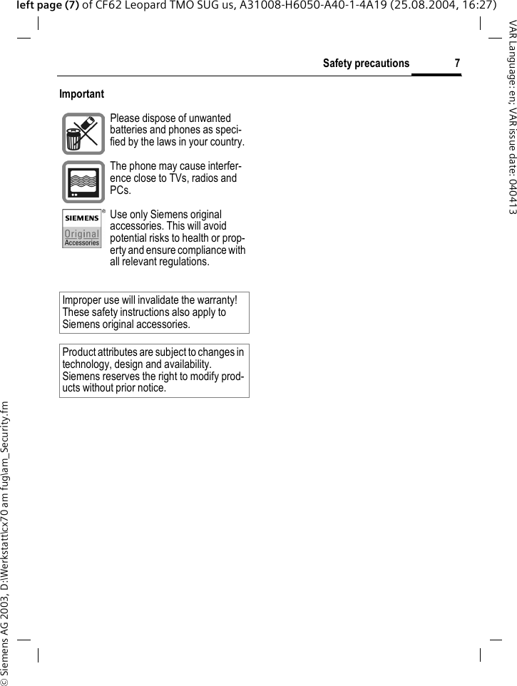 &copy; Siemens AG 2003, D:\Werkstatt\cx70 am fug\am_Security.fm7Safety precautionsVAR Language: en; VAR issue date: 040413left page (7) of CF62 Leopard TMO SUG us, A31008-H6050-A40-1-4A19 (25.08.2004, 16:27)Important Please dispose of unwanted batteries and phones as speci-fied by the laws in your country.The phone may cause interfer-ence close to TVs, radios and PCs.Use only Siemens original accessories. This will avoid potential risks to health or prop-erty and ensure compliance with all relevant regulations.Improper use will invalidate the warranty! These safety instructions also apply to Siemens original accessories.Product attributes are subject to changes in technology, design and availability. Siemens reserves the right to modify prod-ucts without prior notice.