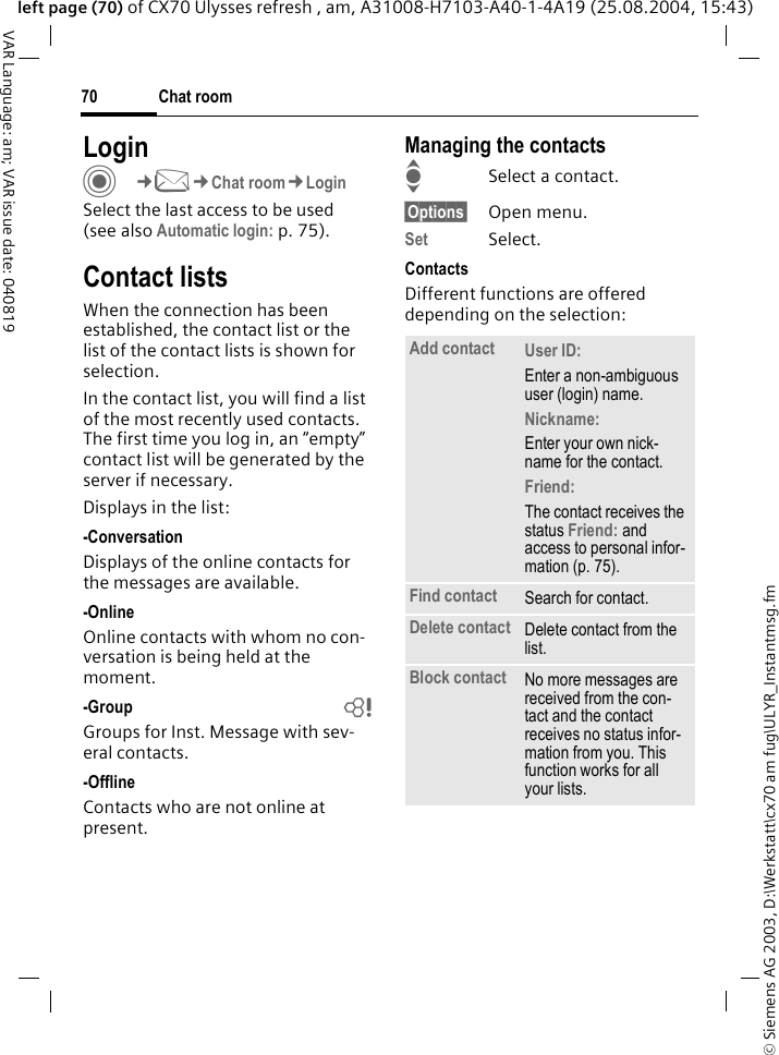 &copy; Siemens AG 2003, D:\Werkstatt\cx70 am fug\ULYR_Instantmsg.fmChat room70VAR Language: am; VAR issue date: 040819left page (70) of CX70 Ulysses refresh , am, A31008-H7103-A40-1-4A19 (25.08.2004, 15:43)LoginC&cent;M&cent;Chat room&cent;LoginSelect the last access to be used (see also Automatic login: p. 75).Contact listsWhen the connection has been established, the contact list or the list of the contact lists is shown for selection.In the contact list, you will find a list of the most recently used contacts. The first time you log in, an &ldquo;empty&rdquo; contact list will be generated by the server if necessary.Displays in the list:-ConversationDisplays of the online contacts for the messages are available.-OnlineOnline contacts with whom no con-versation is being held at the moment.-Group bGroups for Inst. Message with sev-eral contacts.-OfflineContacts who are not online at present.Managing the contactsISelect a contact.&sect;Options&sect; Open menu.Set Select. ContactsDifferent functions are offered depending on the selection:Add contact User ID: Enter a non-ambiguous user (login) name.Nickname: Enter your own nick-name for the contact.Friend: The contact receives the status Friend: and access to personal infor-mation (p. 75).Find contact Search for contact.Delete contact Delete contact from the list.Block contact No more messages are received from the con-tact and the contact receives no status infor-mation from you. This function works for all your lists.