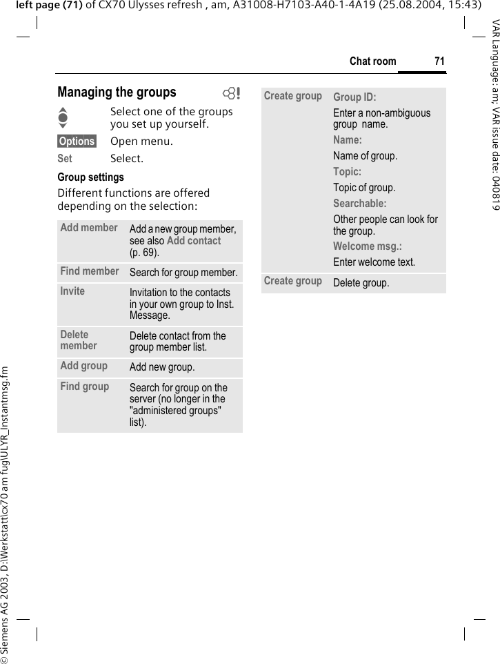 &copy; Siemens AG 2003, D:\Werkstatt\cx70 am fug\ULYR_Instantmsg.fm71Chat roomVAR Language: am; VAR issue date: 040819left page (71) of CX70 Ulysses refresh , am, A31008-H7103-A40-1-4A19 (25.08.2004, 15:43)Managing the groups bISelect one of the groups you set up yourself.&sect;Options&sect; Open menu.Set Select. Group settingsDifferent functions are offered depending on the selection:Add member Add a new group member, see also Add contact  (p. 69).Find member Search for group member.Invite Invitation to the contacts in your own group to Inst. Message.Delete member Delete contact from the group member list.Add group Add new group.Find group Search for group on the server (no longer in the "administered groups" list). Create group Group ID: Enter a non-ambiguous group  name.Name: Name of group.Topic: Topic of group.Searchable: Other people can look for the group.Welcome msg.: Enter welcome text.Create group Delete group.