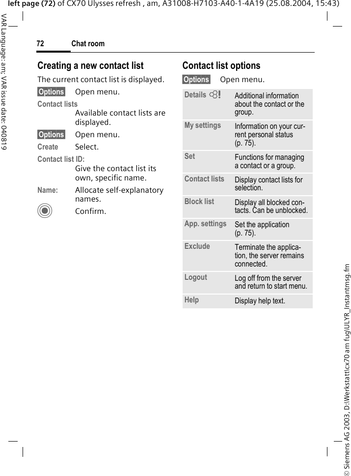 &copy; Siemens AG 2003, D:\Werkstatt\cx70 am fug\ULYR_Instantmsg.fmChat room72VAR Language: am; VAR issue date: 040819left page (72) of CX70 Ulysses refresh , am, A31008-H7103-A40-1-4A19 (25.08.2004, 15:43)Creating a new contact listThe current contact list is displayed.&sect;Options&sect; Open menu.Contact listsAvailable contact lists are displayed. &sect;Options&sect; Open menu.Create Select. Contact list ID:Give the contact list its own, specific name.Name: Allocate self-explanatory names.CConfirm.Contact list options&sect;Options&sect; Open menu.Details =Additional information about the contact or the group.My settings Information on your cur-rent personal status (p. 75).Set Functions for managing a contact or a group.Contact lists Display contact lists for selection.Block list Display all blocked con-tacts. Can be unblocked.App. settings Set the application (p. 75).Exclude Terminate the applica-tion, the server remains connected.Logout Log off from the server and return to start menu.Help Display help text.
