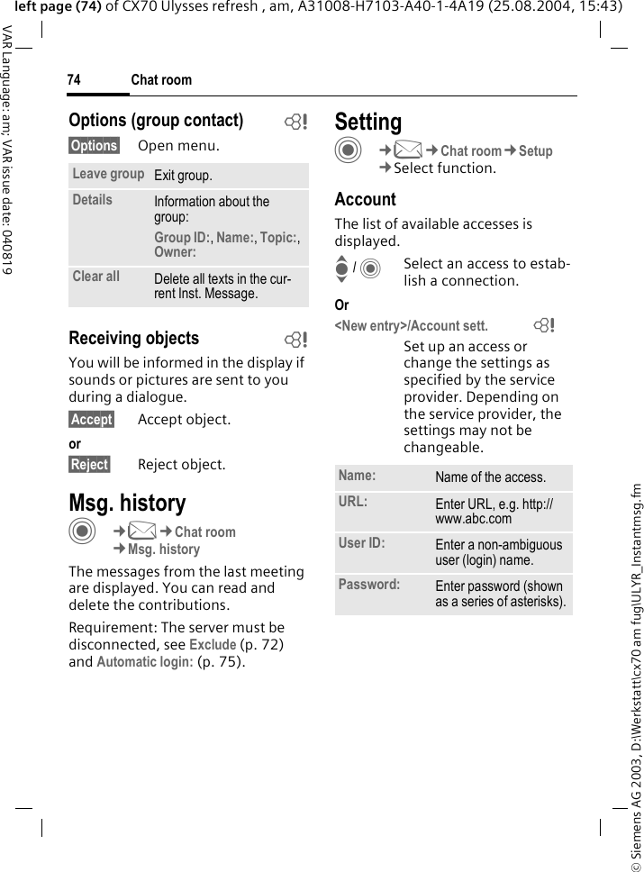 &copy; Siemens AG 2003, D:\Werkstatt\cx70 am fug\ULYR_Instantmsg.fmChat room74VAR Language: am; VAR issue date: 040819left page (74) of CX70 Ulysses refresh , am, A31008-H7103-A40-1-4A19 (25.08.2004, 15:43)Options (group contact) b&sect;Options&sect; Open menu.Receiving objects bYou will be informed in the display if sounds or pictures are sent to you during a dialogue. &sect;Accept&sect; Accept object.or&sect;Reject&sect; Reject object.Msg. historyC&cent;M&cent;Chat room&cent;Msg. historyThe messages from the last meeting are displayed. You can read and delete the contributions.Requirement: The server must be disconnected, see Exclude (p. 72) and Automatic login: (p. 75).SettingC&cent;M&cent;Chat room&cent;Setup&cent;Select function.AccountThe list of available accesses is displayed.I / CSelect an access to estab-lish a connection.Or<New entry>/Account sett.              =Set up an access or change the settings as specified by the service provider. Depending on the service provider, the settings may not be changeable.Leave group Exit group.Details Information about the group:Group ID:, Name:, Topic:, Owner: Clear all Delete all texts in the cur-rent Inst. Message.Name: Name of the access.URL: Enter URL, e.g. http://www.abc.comUser ID: Enter a non-ambiguous user (login) name.Password: Enter password (shown as a series of asterisks).