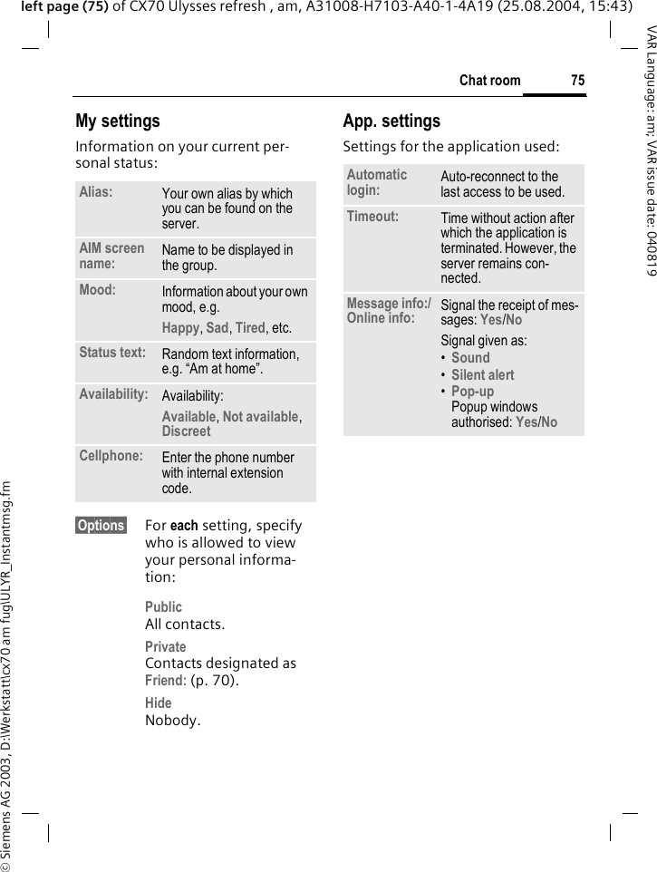 &copy; Siemens AG 2003, D:\Werkstatt\cx70 am fug\ULYR_Instantmsg.fm75Chat roomVAR Language: am; VAR issue date: 040819left page (75) of CX70 Ulysses refresh , am, A31008-H7103-A40-1-4A19 (25.08.2004, 15:43)My settingsInformation on your current per-sonal status:&sect;Options&sect; For each setting, specify who is allowed to view your personal informa-tion:PublicAll contacts.PrivateContacts designated as Friend: (p. 70).HideNobody.App. settingsSettings for the application used:Alias: Your own alias by which you can be found on the server.AIM screen name: Name to be displayed in the group.Mood: Information about your own mood, e.g.Happy, Sad, Tired, etc.Status text: Random text information, e.g. &ldquo;Am at home&rdquo;.Availability: Availability:Available, Not available, Discreet Cellphone: Enter the phone number with internal extension code.Automatic login: Auto-reconnect to the last access to be used.Timeout: Time without action after which the application is terminated. However, the server remains con-nected.Message info:/Online info: Signal the receipt of mes-sages: Yes/No Signal given as:&bull;Sound &bull;Silent alert &bull;Pop-upPopup windows authorised: Yes/No 