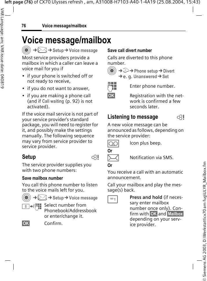 &copy; Siemens AG 2003, D:\Werkstatt\cx70 am fug\ULYR_Mailbox.fmVoice message/mailbox76VAR Language: am; VAR issue date: 040819left page (76) of CX70 Ulysses refresh , am, A31008-H7103-A40-1-4A19 (25.08.2004, 15:43)Voice message/mailboxC&cent;M&cent;Setup&cent;Voice messageMost service providers provide a mailbox in which a caller can leave a voice mail for you if&bull; if your phone is switched off or not ready to receive,&bull; if you do not want to answer,&bull; if you are making a phone call (and if Call waiting (p. 92) is not activated).If the voice mail service is not part of your service provider's standard package, you will need to register for it, and possibly make the settings manually. The following sequence may vary from service provider to service provider.Setup bThe service provider supplies you with two phone numbers:Save mailbox numberYou call this phone number to listen to the voice mails left for you. C&cent;M&cent;Setup&cent;Voice message&Iuml;/JSelect number from Phonebook/Addressbook or enter/change it. &sect;OK&sect; Confirm.Save call divert numberCalls are diverted to this phone number. C&cent;T&cent;Phone setup&cent;Divert &cent;e. g. Unanswered&cent;SetJEnter phone number.&sect;OK&sect; Registration with the net-work is confirmed a few seconds later.Listening to message bA new voice message can be announced as follows, depending on the service provider:&Agrave;Icon plus beep.Or&ccedil;Notification via SMS.OrYou receive a call with an automatic announcement.Call your mailbox and play the mes-sage(s) back.1Press and hold (if neces-sary enter mailbox number once only). Con-firm with &sect;OK&sect; and &sect;Mailbox&sect; depending on your serv-ice provider.