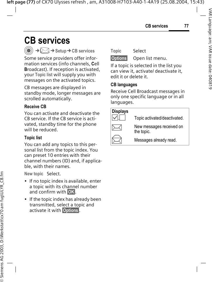&copy; Siemens AG 2003, D:\Werkstatt\cx70 am fug\ULYR_CB.fm77CB servicesVAR Language: am; VAR issue date: 040819left page (77) of CX70 Ulysses refresh , am, A31008-H7103-A40-1-4A19 (25.08.2004, 15:43)CB servicesC&cent;M&cent;Setup&cent;CB servicesSome service providers offer infor-mation services (info channels, Cell Broadcast). If reception is activated, your Topic list will supply you with messages on the activated topics. CB messages are displayed in standby mode, longer messages are scrolled automatically.Receive CBYou can activate and deactivate the CB service. If the CB service is acti-vated, standby time for the phone will be reduced.Topic listYou can add any topics to this per-sonal list from the topic index. You can preset 10 entries with their channel numbers (ID) and, if applica-ble, with their names. New topic Select.&bull; If no topic index is available, enter a topic with its channel number and confirm with &sect;OK&sect;. &bull; If the topic index has already been transmitted, select a topic and activate it with &sect;Options&sect;.Topic Select&sect;Options&sect; Open list menu.If a topic is selected in the list you can view it, activate/ deactivate it, edit it or delete it.CB languagesReceive Cell Broadcast messages in only one specific language or in all languages.Displays&Ouml;,&Otilde;Topic activated/deactivated.pNew messages received on the topic.qMessages already read.