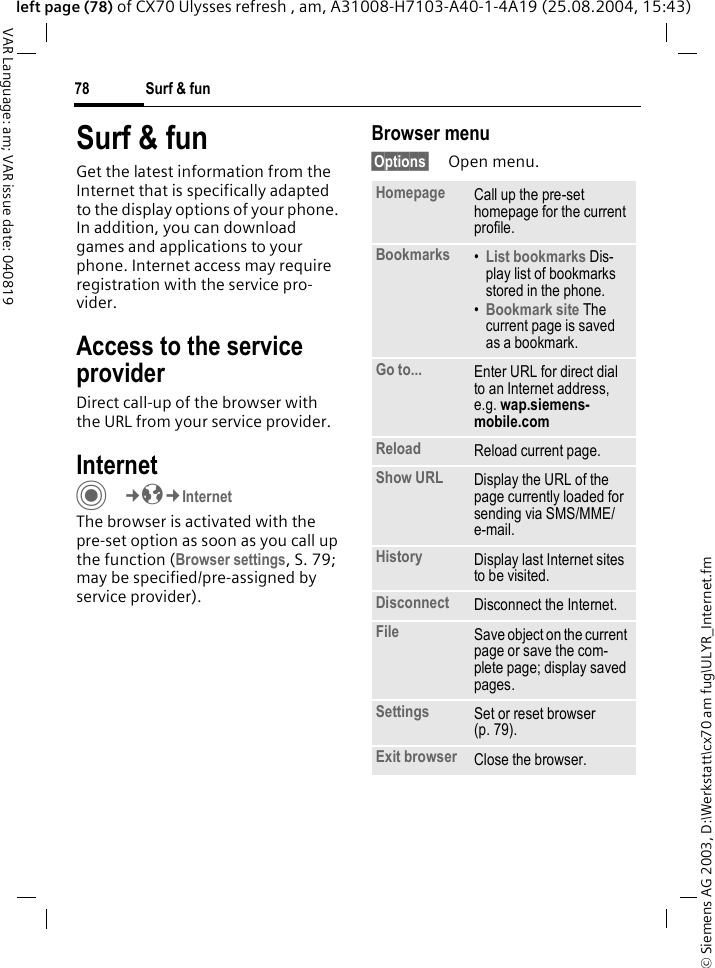 &copy; Siemens AG 2003, D:\Werkstatt\cx70 am fug\ULYR_Internet.fmSurf &amp; fun78VAR Language: am; VAR issue date: 040819left page (78) of CX70 Ulysses refresh , am, A31008-H7103-A40-1-4A19 (25.08.2004, 15:43)Surf &amp; funGet the latest information from the Internet that is specifically adapted to the display options of your phone. In addition, you can download games and applications to your phone. Internet access may require registration with the service pro-vider.Access to the service providerDirect call-up of the browser with the URL from your service provider.Internet C&cent;O&cent;InternetThe browser is activated with the pre-set option as soon as you call up the function (Browser settings, S. 79; may be specified/pre-assigned by service provider). Browser menu&sect;Options&sect; Open menu.Homepage Call up the pre-set homepage for the current profile.Bookmarks &bull;List bookmarks Dis-play list of bookmarks stored in the phone. &bull;Bookmark site The current page is saved as a bookmark.Go to... Enter URL for direct dial to an Internet address, e.g. wap.siemens-mobile.com Reload Reload current page.Show URL Display the URL of the page currently loaded for sending via SMS/MME/e-mail.History Display last Internet sites to be visited.Disconnect Disconnect the Internet.File Save object on the current page or save the com-plete page; display saved pages.Settings Set or reset browser (p. 79).Exit browser Close the browser.