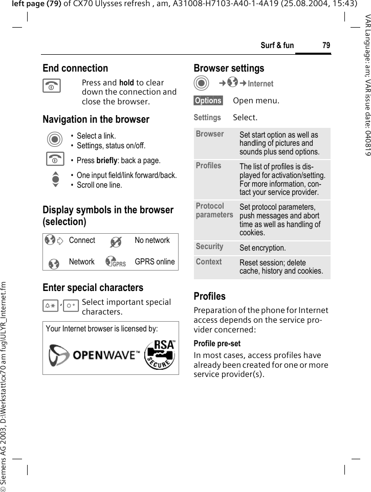 &copy; Siemens AG 2003, D:\Werkstatt\cx70 am fug\ULYR_Internet.fm79Surf &amp; funVAR Language: am; VAR issue date: 040819left page (79) of CX70 Ulysses refresh , am, A31008-H7103-A40-1-4A19 (25.08.2004, 15:43)End connectionB Press and hold to clear down the connection and close the browser.Navigation in the browserDisplay symbols in the browser (selection)Enter special characters*,0Select important special characters. Browser settingsC&cent;O&cent;Internet&sect;Options&sect; Open menu.Settings Select.ProfilesPreparation of the phone for Internet access depends on the service pro-vider concerned:Profile pre-setIn most cases, access profiles have already been created for one or more service provider(s).C &bull; Select a link.&bull; Settings, status on/off.B &bull;Press briefly: back a page.I &bull; One input field/link forward/back.&bull; Scroll one line.&sup2; Connect &acute; No network&plusmn;Network &sup3; GPRS onlineYour Internet browser is licensed by: Browser Set start option as well as handling of pictures and sounds plus send options.Profiles The list of profiles is dis-played for activation/setting. For more information, con-tact your service provider.Protocol parameters Set protocol parameters, push messages and abort time as well as handling of cookies.Security Set encryption.Context Reset session; delete cache, history and cookies.