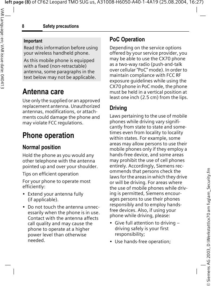 &copy; Siemens AG 2003, D:\Werkstatt\cx70 am fug\am_Security.fmSafety precautions8VAR Language: en; VAR issue date: 040413left page (8) of CF62 Leopard TMO SUG us, A31008-H6050-A40-1-4A19 (25.08.2004, 16:27)Antenna careUse only the supplied or an approved replacement antenna. Unauthorized antennas, modifications, or attach-ments could damage the phone and may violate FCC regulations.Phone operationNormal positionHold the phone as you would any other telephone with the antenna pointed up and over your shoulder.Tips on efficient operationFor your phone to operate most efficiently:&bull;Extend your antenna fully (if applicable).&bull; Do not touch the antenna unnec-essarily when the phone is in use. Contact with the antenna affects call quality and may cause the phone to operate at a higher power level than otherwise needed.PoC OperationDepending on the service options offered by your service provider, you may be able to use the CX70 phone as a two-way radio (push-and-talk over cellular "PoC" mode). In order to maintain compliance with FCC RF exposure guidelines while using the CX70 phone in PoC mode, the phone must be held in a vertical position at least one inch (2.5 cm) from the lips.DrivingLaws pertaining to the use of mobile phones while driving vary signifi-cantly from state to state and some-times even from locality to locality within states. For example, some areas may allow persons to use their mobile phones only if they employ a hands-free device, and some areas may prohibit the use of cell phones entirely. Accordingly, Siemens rec-ommends that persons check the laws for the areas in which they drive or will be driving. For areas where the use of mobile phones while driv-ing is permitted, Siemens encour-ages persons to use their phones responsibly and to employ hands-free devices. Also, if using your phone while driving, please:&bull; Give full attention to driving &ndash; driving safely is your first responsibility;&bull; Use hands-free operation;ImportantRead this information before using your wireless handheld phone.As this mobile phone is equipped with a fixed (non-retractable) antenna, some paragraphs in the text below may not be applicable. 