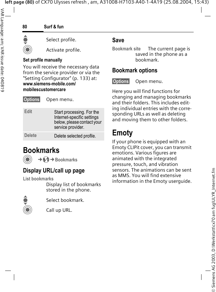 &copy; Siemens AG 2003, D:\Werkstatt\cx70 am fug\ULYR_Internet.fmSurf &amp; fun80VAR Language: am; VAR issue date: 040819left page (80) of CX70 Ulysses refresh , am, A31008-H7103-A40-1-4A19 (25.08.2004, 15:43)ISelect profile.CActivate profile.Set profile manuallyYou will receive the necessary data from the service provider or via the "Setting Configurator" (p. 133) at: www.siemens-mobile.com/mobilescustomercare&sect;Options&sect; Open menu.BookmarksC&cent;O&cent;BookmarksDisplay URL/call up pageList bookmarks Display list of bookmarks stored in the phone.ISelect bookmark.CCall up URL.SaveBookmark site The current page is saved in the phone as a bookmark.Bookmark options&sect;Options&sect; Open menu.Here you will find functions for changing and managing bookmarks and their folders. This includes edit-ing individual entries with the corre-sponding URLs as well as deleting and moving them to other folders.EmotyIf your phone is equipped with an Emoty CLIPit cover, you can transmit emotions. Various figures are animated with the integrated pressure, touch, and vibration sensors. The animations can be sent as MMS. You will find extensive information in the Emoty userguide.Edit Start processing. For the Internet-specific settings below, please contact your service provider.Delete Delete selected profile.