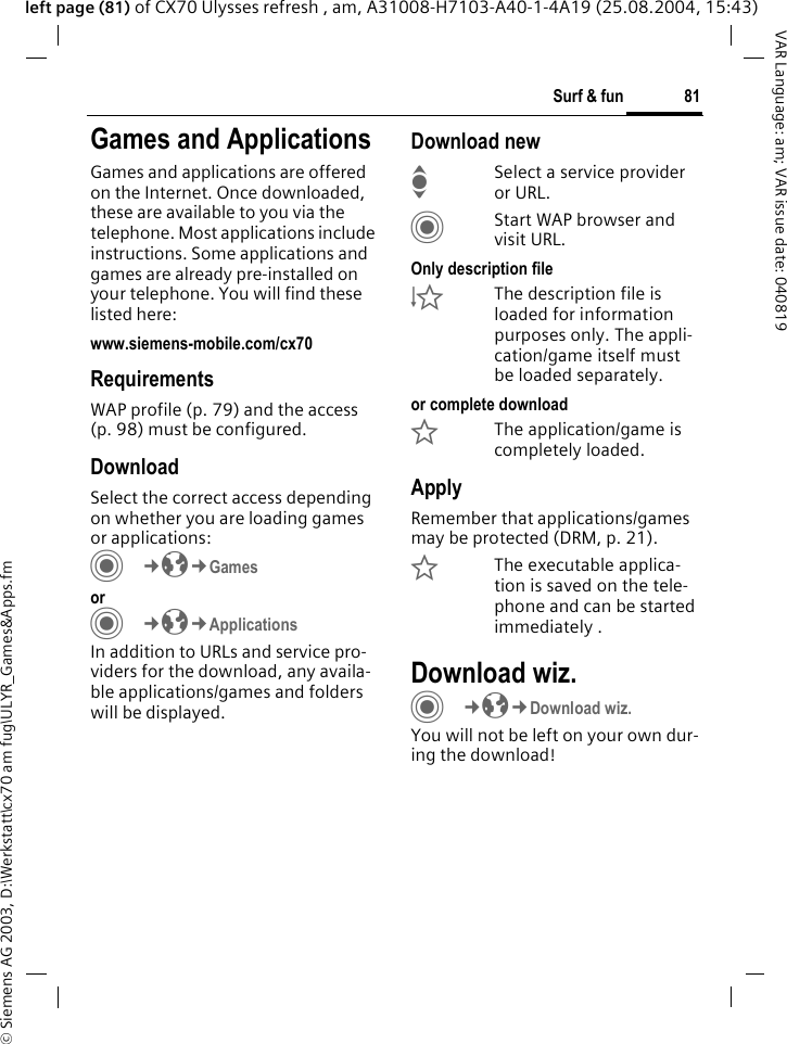 &copy; Siemens AG 2003, D:\Werkstatt\cx70 am fug\ULYR_Games&amp;Apps.fm81Surf &amp; funVAR Language: am; VAR issue date: 040819left page (81) of CX70 Ulysses refresh , am, A31008-H7103-A40-1-4A19 (25.08.2004, 15:43)Surf &amp; fun Games and ApplicationsGames and applications are offered on the Internet. Once downloaded, these are available to you via the telephone. Most applications include instructions. Some applications and games are already pre-installed on your telephone. You will find these listed here: www.siemens-mobile.com/cx70RequirementsWAP profile (p. 79) and the access (p. 98) must be configured.DownloadSelect the correct access depending on whether you are loading games or applications:C&cent;O&cent;Games orC&cent;O&cent;ApplicationsIn addition to URLs and service pro-viders for the download, any availa-ble applications/games and folders will be displayed.Download newISelect a service provider or URL.CStart WAP browser and visit URL.Only description file&Igrave;The description file is loaded for information purposes only. The appli-cation/game itself must be loaded separately. or complete download&Euml;The application/game is completely loaded.ApplyRemember that applications/games may be protected (DRM, p. 21).&Iacute;The executable applica-tion is saved on the tele-phone and can be started immediately .Download wiz.C&cent;O&cent;Download wiz.You will not be left on your own dur-ing the download!