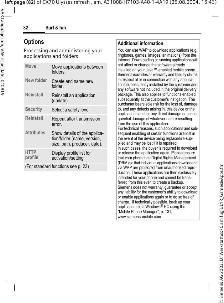 &copy; Siemens AG 2003, D:\Werkstatt\cx70 am fug\ULYR_Games&amp;Apps.fmSurf &amp; fun82VAR Language: am; VAR issue date: 040819left page (82) of CX70 Ulysses refresh , am, A31008-H7103-A40-1-4A19 (25.08.2004, 15:43)OptionsProcessing and administering your applications and folders:Move Move applications between folders. New folder Create and name new folder.Reinstall Reinstall an application (update).Security Select a safety level.Reinstall Repeat after transmission error.Attributes Show details of the applica-tion/folder (name, version, size, path, producer, date).HTTP profile Display profile list for activation/setting (For standard functions see p. 23)Additional informationYou can use WAP to download applications (e.g. ringtones, games, images, animations) from the Internet. Downloading or running applications will not affect or change the software already installed on your Java&trade;-enabled mobile phone.Siemens excludes all warranty and liability claims in respect of or in connection with any applica-tions subsequently installed by the customer and any software not included in the original delivery package. This also applies to functions enabled subsequently at the customer's instigation. The purchaser bears sole risk for the loss of, damage to, and any defects arising in, this device or the applications and for any direct damage or conse-quential damage of whatever nature resulting from the use of this application.For technical reasons, such applications and sub-sequent enabling of certain functions are lost in the event of the device being replaced/re-sup-plied and may be lost if it is repaired. In such cases, the buyer is required to download or release the application again. Please ensure that your phone has Digital Rights Management (DRM) so that individual applications downloaded via WAP are protected from unauthorised repro-duction. These applications are then exclusively intended for your phone and cannot be trans-ferred from this even to create a backup. Siemens does not warranty, guarantee or accept any liability for the customer's ability to download or enable applications again or to do so free of charge.  If technically possible, back up your applications to a Windows&reg; PC using the "Mobile Phone Manager", p. 131, www.siemens-mobile.com