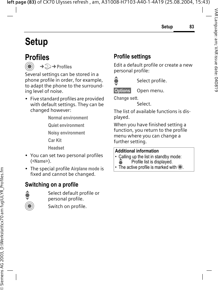 &copy; Siemens AG 2003, D:\Werkstatt\cx70 am fug\ULYR_Profiles.fm83SetupVAR Language: am; VAR issue date: 040819left page (83) of CX70 Ulysses refresh , am, A31008-H7103-A40-1-4A19 (25.08.2004, 15:43)SetupProfilesC&cent;T&cent;ProfilesSeveral settings can be stored in a phone profile in order, for example, to adapt the phone to the surround-ing level of noise.&bull; Five standard profiles are provided with default settings. They can be changed however: Normal environment Quiet environment Noisy environment Car Kit Headset &bull; You can set two personal profiles (<Name>).&bull; The special profile Airplane mode is fixed and cannot be changed.Switching on a profileISelect default profile or personal profile.CSwitch on profile.Profile settingsEdit a default profile or create a new personal profile:ISelect profile.&sect;Options&sect; Open menu.Change sett.Select.The list of available functions is dis-played.When you have finished setting a function, you return to the profile menu where you can change a further setting.Additional information&bull; Calling up the list in standby mode:GProfile list is displayed.&bull; The active profile is marked with &middot;.