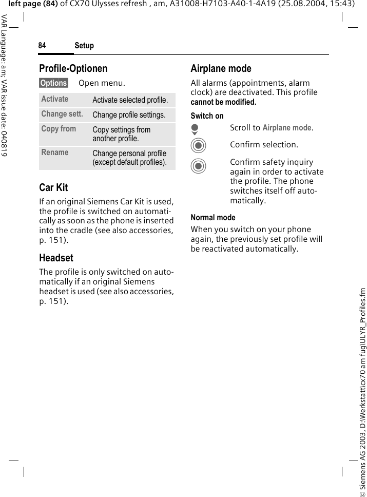 &copy; Siemens AG 2003, D:\Werkstatt\cx70 am fug\ULYR_Profiles.fmSetup84VAR Language: am; VAR issue date: 040819left page (84) of CX70 Ulysses refresh , am, A31008-H7103-A40-1-4A19 (25.08.2004, 15:43)Profile-Optionen&sect;Options&sect; Open menu.Car Kit If an original Siemens Car Kit is used, the profile is switched on automati-cally as soon as the phone is inserted into the cradle (see also accessories, p. 151). HeadsetThe profile is only switched on auto-matically if an original Siemens headset is used (see also accessories, p. 151).Airplane modeAll alarms (appointments, alarm clock) are deactivated. This profile cannot be modified. Switch onHScroll to Airplane mode.CConfirm selection.CConfirm safety inquiry again in order to activate the profile. The phone switches itself off auto-matically.Normal modeWhen you switch on your phone again, the previously set profile will be reactivated automatically.Activate Activate selected profile.Change sett. Change profile settings.Copy from Copy settings from another profile.Rename Change personal profile (except default profiles).