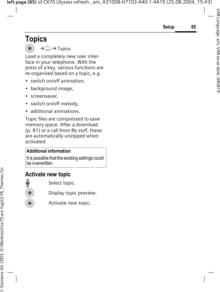 &copy; Siemens AG 2003, D:\Werkstatt\cx70 am fug\ULYR_Themes.fm85SetupVAR Language: am; VAR issue date: 040819left page (85) of CX70 Ulysses refresh , am, A31008-H7103-A40-1-4A19 (25.08.2004, 15:43)Setup TopicsC&cent;T&cent;TopicsLoad a completely new user inter-face in your telephone. With the press of a key, various functions are re-organised based on a topic, e.g. &bull; switch on/off animation, &bull; background image, &bull; screensaver, &bull;switch on/off melody, &bull; additional animations.Topic files are compressed to save memory space. After a download (p. 81) or a call from My stuff, these are automatically unzipped when activated. Activate new topicISelect topic.CDisplay topic preview.CActivate new topic.Additional informationIt is possible that the existing settings could be overwritten.