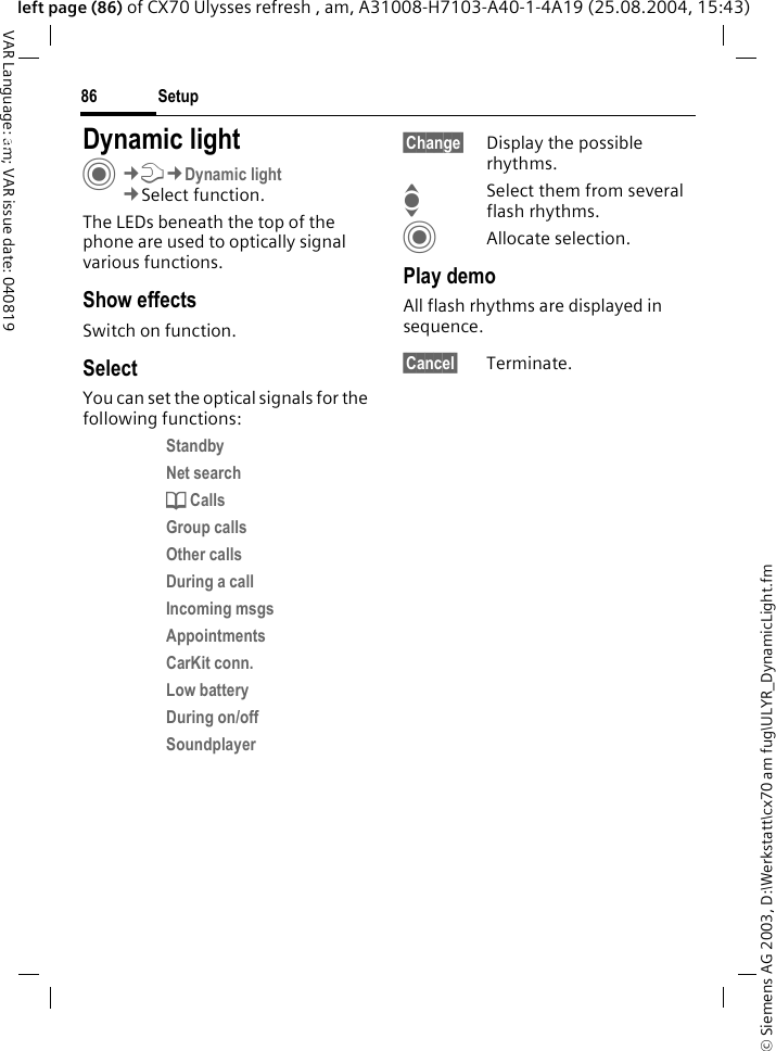 &copy; Siemens AG 2003, D:\Werkstatt\cx70 am fug\ULYR_DynamicLight.fmSetup86VAR Language: am; VAR issue date: 040819left page (86) of CX70 Ulysses refresh , am, A31008-H7103-A40-1-4A19 (25.08.2004, 15:43)Setup Dynamic lightC&cent;T&cent;Dynamic light&cent;Select function.The LEDs beneath the top of the phone are used to optically signal various functions. Show effectsSwitch on function.SelectYou can set the optical signals for the following functions:Standby Net search d Calls Group calls Other calls During a call Incoming msgs Appointments CarKit conn. Low battery During on/off Soundplayer &sect;Change&sect; Display the possible rhythms.ISelect them from several flash rhythms.CAllocate selection.Play demoAll flash rhythms are displayed in sequence. &sect;Cancel&sect; Terminate.