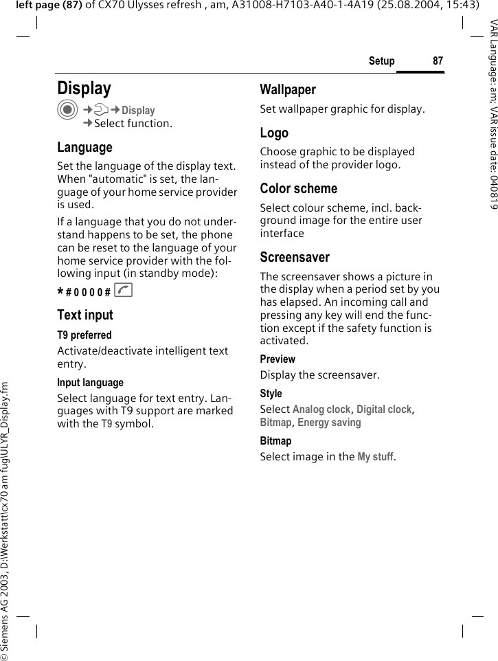 &copy; Siemens AG 2003, D:\Werkstatt\cx70 am fug\ULYR_Display.fm87SetupVAR Language: am; VAR issue date: 040819left page (87) of CX70 Ulysses refresh , am, A31008-H7103-A40-1-4A19 (25.08.2004, 15:43)Setup DisplayC&cent;T&cent;Display&cent;Select function.LanguageSet the language of the display text. When "automatic" is set, the lan-guage of your home service provider is used. If a language that you do not under-stand happens to be set, the phone can be reset to the language of your home service provider with the fol-lowing input (in standby mode):* # 0 0 0 0 # AText inputT9 preferredActivate/deactivate intelligent text entry.Input languageSelect language for text entry. Lan-guages with T9 support are marked with the T9 symbol.WallpaperSet wallpaper graphic for display.LogoChoose graphic to be displayed instead of the provider logo.Color schemeSelect colour scheme, incl. back-ground image for the entire user interface ScreensaverThe screensaver shows a picture in the display when a period set by you has elapsed. An incoming call and pressing any key will end the func-tion except if the safety function is activated. PreviewDisplay the screensaver.StyleSelect Analog clock, Digital clock, Bitmap, Energy saving BitmapSelect image in the My stuff.