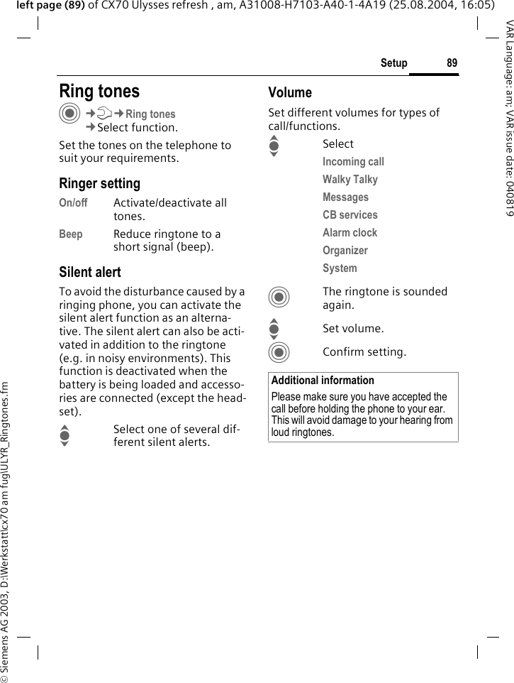 &copy; Siemens AG 2003, D:\Werkstatt\cx70 am fug\ULYR_Ringtones.fm89SetupVAR Language: am; VAR issue date: 040819left page (89) of CX70 Ulysses refresh , am, A31008-H7103-A40-1-4A19 (25.08.2004, 16:05)Setup Ring tonesC&cent;T&cent;Ring tones&cent;Select function.Set the tones on the telephone to suit your requirements.Ringer settingOn/off Activate/deactivate all tones. Beep Reduce ringtone to a short signal (beep).Silent alertTo avoid the disturbance caused by a ringing phone, you can activate the silent alert function as an alterna-tive. The silent alert can also be acti-vated in addition to the ringtone (e.g. in noisy environments). This function is deactivated when the battery is being loaded and accesso-ries are connected (except the head-set).ISelect one of several dif-ferent silent alerts.VolumeSet different volumes for types of call/functions.ISelectIncoming call Walky TalkyMessages CB services Alarm clock Organizer System CThe ringtone is sounded again.ISet volume.CConfirm setting.Additional informationPlease make sure you have accepted the call before holding the phone to your ear. This will avoid damage to your hearing from loud ringtones.