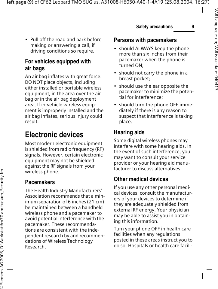 &copy; Siemens AG 2003, D:\Werkstatt\cx70 am fug\am_Security.fm9Safety precautionsVAR Language: en; VAR issue date: 040413left page (9) of CF62 Leopard TMO SUG us, A31008-H6050-A40-1-4A19 (25.08.2004, 16:27)&bull; Pull off the road and park before making or answering a call, if driving conditions so require.For vehicles equipped with air bagsAn air bag inflates with great force. DO NOT place objects, including either installed or portable wireless equipment, in the area over the air bag or in the air bag deployment area. If in-vehicle wireless equip-ment is improperly installed and the air bag inflates, serious injury could result.Electronic devicesMost modern electronic equipment is shielded from radio frequency (RF) signals. However, certain electronic equipment may not be shielded against the RF signals from your wireless phone.PacemakersThe Health Industry Manufacturers' Association recommends that a min-imum separation of 6 inches (21 cm) be maintained between a handheld wireless phone and a pacemaker to avoid potential interference with the pacemaker. These recommenda-tions are consistent with the inde-pendent research by and recommen-dations of Wireless Technology Research.Persons with pacemakers&bull; should ALWAYS keep the phone more than six inches from their pacemaker when the phone is turned ON;&bull; should not carry the phone in a breast pocket;&bull; should use the ear opposite the pacemaker to minimize the poten-tial for interference;&bull; should turn the phone OFF imme-diately if there is any reason to suspect that interference is taking place.Hearing aids Some digital wireless phones may interfere with some hearing aids. In the event of such interference, you may want to consult your service provider or your hearing aid manu-facturer to discuss alternatives.Other medical devicesIf you use any other personal medi-cal devices, consult the manufactur-ers of your devices to determine if they are adequately shielded from external RF energy. Your physician may be able to assist you in obtain-ing this information.Turn your phone OFF in health care facilities when any regulations posted in these areas instruct you to do so. Hospitals or health care facili-