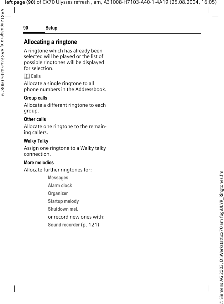 &copy; Siemens AG 2003, D:\Werkstatt\cx70 am fug\ULYR_Ringtones.fmSetup90VAR Language: am; VAR issue date: 040819left page (90) of CX70 Ulysses refresh , am, A31008-H7103-A40-1-4A19 (25.08.2004, 16:05)Allocating a ringtoneA ringtone which has already been selected will be played or the list of possible ringtones will be displayed for selection.d CallsAllocate a single ringtone to all phone numbers in the Addressbook.Group callsAllocate a different ringtone to each group.Other callsAllocate one ringtone to the remain-ing callers.Walky TalkyAssign one ringtone to a Walky talky connection.More melodiesAllocate further ringtones for:Messages Alarm clock Organizer Startup melody Shutdown mel. or record new ones with:Sound recorder (p. 121) 