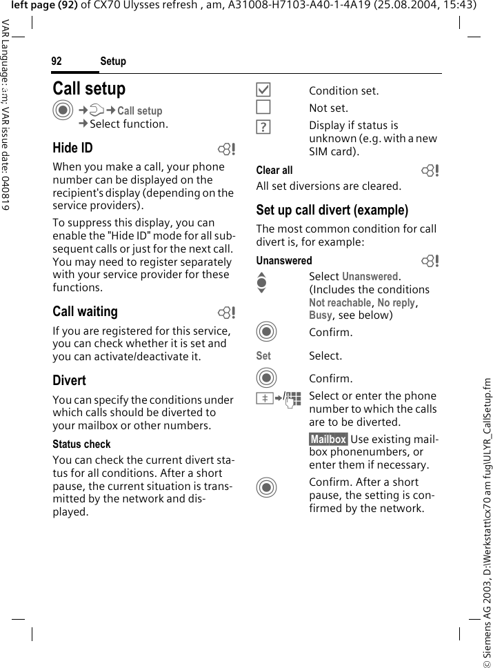 &copy; Siemens AG 2003, D:\Werkstatt\cx70 am fug\ULYR_CallSetup.fmSetup92VAR Language: am; VAR issue date: 040819left page (92) of CX70 Ulysses refresh , am, A31008-H7103-A40-1-4A19 (25.08.2004, 15:43)Setup Call setupC&cent;T&cent;Call setup&cent;Select function.Hide ID bWhen you make a call, your phone number can be displayed on the recipient's display (depending on the service providers).To suppress this display, you can enable the "Hide ID" mode for all sub-sequent calls or just for the next call. You may need to register separately with your service provider for these functions.Call waiting bIf you are registered for this service, you can check whether it is set and you can activate/deactivate it.DivertYou can specify the conditions under which calls should be diverted to your mailbox or other numbers.Status checkYou can check the current divert sta-tus for all conditions. After a short pause, the current situation is trans-mitted by the network and dis-played.&Ouml;Condition set.&Otilde;Not set.&Ocirc;Display if status is unknown (e.g. with a new SIM card). Clear all bAll set diversions are cleared.Set up call divert (example)The most common condition for call divert is, for example:Unanswered  bI Select Unanswered. (Includes the conditions Not reachable, No reply, Busy, see below)CConfirm.Set Select.CConfirm.&Iuml;/JSelect or enter the phone number to which the calls are to be diverted.&sect;Mailbox&sect; Use existing mail-box phonenumbers, or enter them if necessary.CConfirm. After a short pause, the setting is con-firmed by the network.