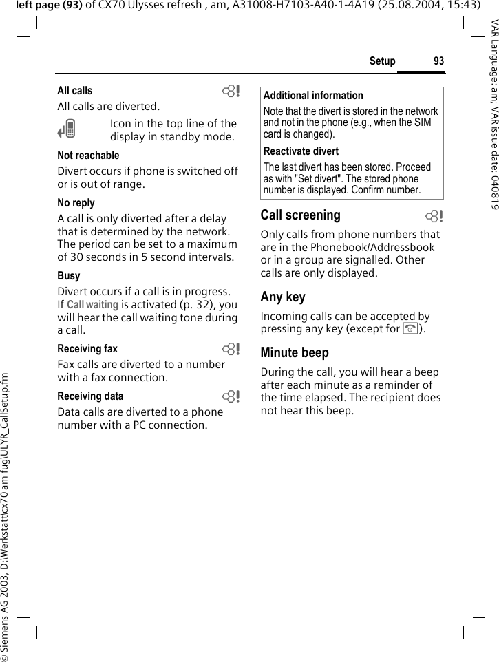 &copy; Siemens AG 2003, D:\Werkstatt\cx70 am fug\ULYR_CallSetup.fm93SetupVAR Language: am; VAR issue date: 040819left page (93) of CX70 Ulysses refresh , am, A31008-H7103-A40-1-4A19 (25.08.2004, 15:43)All calls bAll calls are diverted.&Ccedil;Icon in the top line of the display in standby mode.Not reachableDivert occurs if phone is switched off or is out of range.No replyA call is only diverted after a delay that is determined by the network. The period can be set to a maximum of 30 seconds in 5 second intervals.BusyDivert occurs if a call is in progress. If Call waiting is activated (p. 32), you will hear the call waiting tone during a call.Receiving fax bFax calls are diverted to a number with a fax connection.Receiving data bData calls are diverted to a phone number with a PC connection. Call screening bOnly calls from phone numbers that are in the Phonebook/Addressbook or in a group are signalled. Other calls are only displayed.Any keyIncoming calls can be accepted by pressing any key (except for B).Minute beepDuring the call, you will hear a beep after each minute as a reminder of the time elapsed. The recipient does not hear this beep.Additional informationNote that the divert is stored in the network and not in the phone (e.g., when the SIM card is changed).Reactivate divertThe last divert has been stored. Proceed as with "Set divert". The stored phone number is displayed. Confirm number.