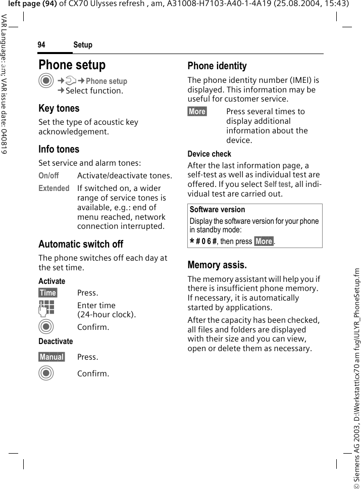 &copy; Siemens AG 2003, D:\Werkstatt\cx70 am fug\ULYR_PhoneSetup.fmSetup94VAR Language: am; VAR issue date: 040819left page (94) of CX70 Ulysses refresh , am, A31008-H7103-A40-1-4A19 (25.08.2004, 15:43)Setup Phone setupC&cent;T&cent;Phone setup&cent;Select function.Key tonesSet the type of acoustic key acknowledgement.Info tonesSet service and alarm tones:On/off Activate/deactivate tones.Extended If switched on, a wider range of service tones is available, e.g.: end of menu reached, network connection interrupted.Automatic switch offThe phone switches off each day at the set time.Activate&sect;Time&sect; Press.JEnter time (24-hour clock).CConfirm.Deactivate&sect;Manual&sect; Press.CConfirm.Phone identityThe phone identity number (IMEI) is displayed. This information may be useful for customer service. &sect;More&sect; Press several times to display additional information about the device.Device checkAfter the last information page, a self-test as well as individual test are offered. If you select Self test, all indi-vidual test are carried out.Memory assis.The memory assistant will help you if there is insufficient phone memory. If necessary, it is automatically started by applications.After the capacity has been checked, all files and folders are displayed with their size and you can view, open or delete them as necessary.Software versionDisplay the software version for your phone in standby mode:* # 0 6 #, then press &sect;More&sect;.