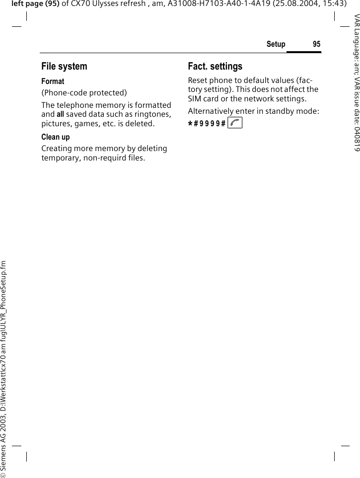 &copy; Siemens AG 2003, D:\Werkstatt\cx70 am fug\ULYR_PhoneSetup.fm95SetupVAR Language: am; VAR issue date: 040819left page (95) of CX70 Ulysses refresh , am, A31008-H7103-A40-1-4A19 (25.08.2004, 15:43)File systemFormat(Phone-code protected)The telephone memory is formatted and all saved data such as ringtones, pictures, games, etc. is deleted.Clean upCreating more memory by deleting temporary, non-requird files.Fact. settingsReset phone to default values (fac-tory setting). This does not affect the SIM card or the network settings.Alternatively enter in standby mode:* # 9 9 9 9 # A 