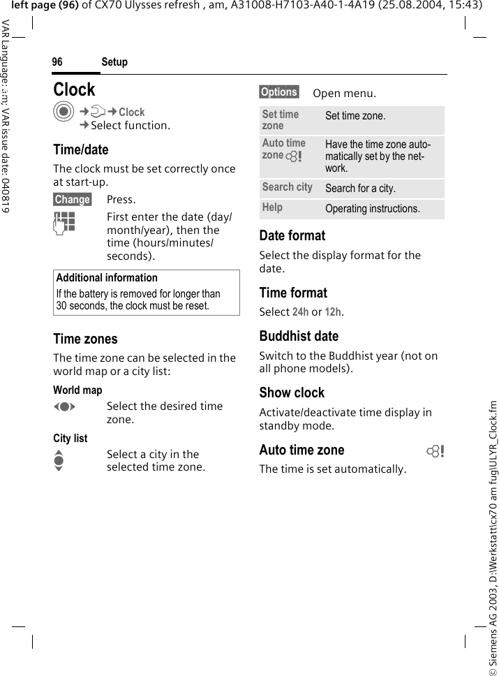 &copy; Siemens AG 2003, D:\Werkstatt\cx70 am fug\ULYR_Clock.fmSetup96VAR Language: am; VAR issue date: 040819left page (96) of CX70 Ulysses refresh , am, A31008-H7103-A40-1-4A19 (25.08.2004, 15:43)Setup ClockC&cent;T&cent;Clock&cent;Select function.Time/dateThe clock must be set correctly once at start-up.&sect;Change&sect; Press.JFirst enter the date (day/month/year), then the time (hours/minutes/seconds).Time zonesThe time zone can be selected in the world map or a city list:World mapFSelect the desired time zone.City listISelect a city in the selected time zone.&sect;Options&sect; Open menu.Date formatSelect the display format for the date.Time formatSelect 24h or 12h.Buddhist dateSwitch to the Buddhist year (not on all phone models). Show clockActivate/deactivate time display in standby mode.Auto time zone bThe time is set automatically.Additional informationIf the battery is removed for longer than 30 seconds, the clock must be reset. Set time zone Set time zone.Auto time zone= Have the time zone auto-matically set by the net-work.Search city Search for a city.Help Operating instructions.