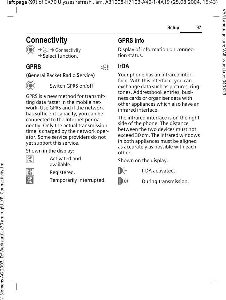 &copy; Siemens AG 2003, D:\Werkstatt\cx70 am fug\ULYR_Connectivity.fm97SetupVAR Language: am; VAR issue date: 040819left page (97) of CX70 Ulysses refresh , am, A31008-H7103-A40-1-4A19 (25.08.2004, 15:43)Setup ConnectivityC&cent;T&cent;Connectivity&cent;Select function.GPRS b(General Packet Radio Service)CSwitch GPRS on/offGPRS is a new method for transmit-ting data faster in the mobile net-work. Use GPRS and if the network has sufficient capacity, you can be connected to the Internet perma-nently. Only the actual transmission time is charged by the network oper-ator. Some service providers do not yet support this service. Shown in the display:&pound; Activated and available.&cent; Registered.&curren; Temporarily interrupted.GPRS infoDisplay of information on connec-tion status.IrDAYour phone has an infrared inter-face. With this interface, you can exchange data such as pictures, ring-tones, Addressbook entries, busi-ness cards or organiser data with other appliances which also have an infrared interface. The infrared interface is on the right side of the phone. The distance between the two devices must not exceed 30 cm. The infrared windows in both appliances must be aligned as accurately as possible with each other.Shown on the display:&macr;IrDA activated.&reg;During transmission.
