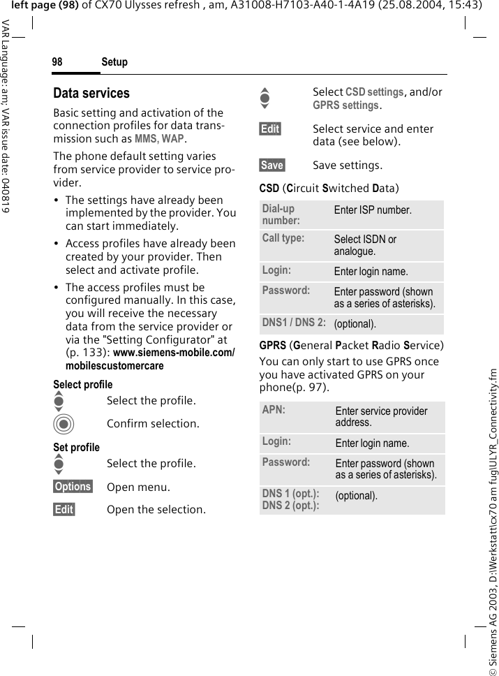 &copy; Siemens AG 2003, D:\Werkstatt\cx70 am fug\ULYR_Connectivity.fmSetup98VAR Language: am; VAR issue date: 040819left page (98) of CX70 Ulysses refresh , am, A31008-H7103-A40-1-4A19 (25.08.2004, 15:43)Data servicesBasic setting and activation of the connection profiles for data trans-mission such as MMS, WAP. The phone default setting varies from service provider to service pro-vider.&bull; The settings have already been implemented by the provider. You can start immediately.&bull; Access profiles have already been created by your provider. Then select and activate profile.&bull; The access profiles must be configured manually. In this case, you will receive the necessary data from the service provider or via the "Setting Configurator" at (p. 133): www.siemens-mobile.com/mobilescustomercareSelect profileISelect the profile.CConfirm selection.Set profileISelect the profile.&sect;Options&sect; Open menu.&sect;Edit&sect; Open the selection.ISelect CSD settings, and/or GPRS settings.&sect;Edit&sect; Select service and enter data (see below). &sect;Save&sect; Save settings.CSD (Circuit Switched Data)GPRS (General Packet Radio Service)You can only start to use GPRS once you have activated GPRS on your phone(p. 97).Dial-up number: Enter ISP number.Call type: Select ISDN or analogue.Login: Enter login name.Password: Enter password (shown as a series of asterisks).DNS1 / DNS 2: (optional).APN: Enter service provider address. Login: Enter login name.Password: Enter password (shown as a series of asterisks).DNS 1 (opt.): DNS 2 (opt.): (optional).