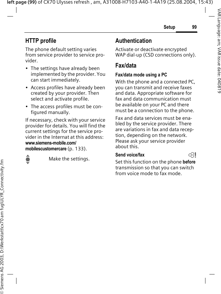 &copy; Siemens AG 2003, D:\Werkstatt\cx70 am fug\ULYR_Connectivity.fm99SetupVAR Language: am; VAR issue date: 040819left page (99) of CX70 Ulysses refresh , am, A31008-H7103-A40-1-4A19 (25.08.2004, 15:43)HTTP profileThe phone default setting varies from service provider to service pro-vider.&bull; The settings have already been implemented by the provider. You can start immediately.&bull; Access profiles have already been created by your provider. Then select and activate profile.&bull; The access profiles must be con-figured manually.If necessary, check with your service provider for details. You will find the current settings for the service pro-vider in the Internat at this address: www.siemens-mobile.com/mobilescustomercare (p. 133).IMake the settings.AuthenticationActivate or deactivate encrypted WAP dial-up (CSD connections only).Fax/dataFax/data mode using a PCWith the phone and a connected PC, you can transmit and receive faxes and data. Appropriate software for fax and data communication must be available on your PC and there must be a connection to the phone. Fax and data services must be ena-bled by the service provider. There are variations in fax and data recep-tion, depending on the network. Please ask your service provider about this.Send voice/fax bSet this function on the phone before transmission so that you can switch from voice mode to fax mode.