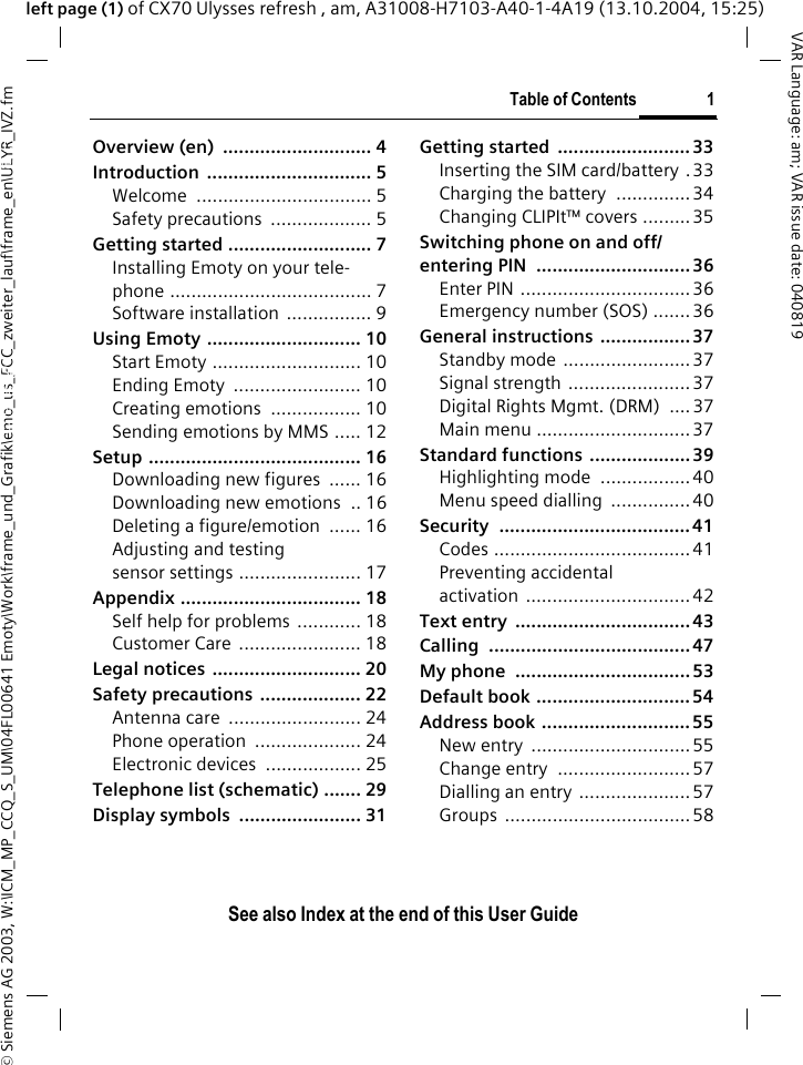 &copy; Siemens AG 2003, W:\ICM_MP_CCQ_S_UM\04FL00641 Emoty\Work\frame_und_Grafik\emo_us_FCC_zweiter_lauf\frame_en\ULYR_IVZ.fmTable of Contents 1VAR Language: am; VAR issue date: 040819See also Index at the end of this User Guideleft page (1) of CX70 Ulysses refresh , am, A31008-H7103-A40-1-4A19 (13.10.2004, 15:25)Overview (en)  ............................ 4Introduction ............................... 5Welcome ................................. 5Safety precautions  ................... 5Getting started ........................... 7Installing Emoty on your tele-phone ...................................... 7Software installation  ................ 9Using Emoty ............................. 10Start Emoty ............................ 10Ending Emoty  ........................ 10Creating emotions  ................. 10Sending emotions by MMS ..... 12Setup ........................................ 16Downloading new figures  ...... 16Downloading new emotions  .. 16Deleting a figure/emotion  ...... 16Adjusting and testing sensor settings ....................... 17Appendix .................................. 18Self help for problems  ............ 18Customer Care  ....................... 18Legal notices ............................ 20Safety precautions  ................... 22Antenna care  ......................... 24Phone operation  .................... 24Electronic devices  .................. 25Telephone list (schematic) ....... 29Display symbols  ....................... 31Getting started  ......................... 33Inserting the SIM card/battery .33Charging the battery  ..............34Changing CLIPIt&trade; covers .........35Switching phone on and off/entering PIN  ............................. 36Enter PIN ................................36Emergency number (SOS) .......36General instructions .................37Standby mode ........................ 37Signal strength ....................... 37Digital Rights Mgmt. (DRM)  ....37Main menu ............................. 37Standard functions ................... 39Highlighting mode  .................40Menu speed dialling  ...............40Security .................................... 41Codes .....................................41Preventing accidental activation ...............................42Text entry  ................................. 43Calling ...................................... 47My phone  ................................. 53Default book ............................. 54Address book ............................ 55New entry  ..............................55Change entry  ......................... 57Dialling an entry ..................... 57Groups ...................................58Table of Con-tentsSee also In-dex at the end of this User Guide